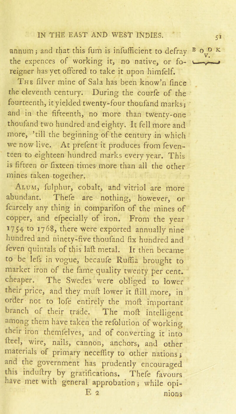 annum ; and that this fum is infufficient to defray the expences of working it, no native, or fo- reigner has yet offered to take it upon himfelf. The filver mine of Sala has been know’n fince the eleventh century. During the courfe of the fourteenth, it yielded twenty-four thoufand marks; and in the fifteenth, no more than twenty-one thoufand two hundred and eighty. It fell more and more, ’till the beginning of the century in which we now live. At prefent it produces from feven- teen to eighteen hundred marks every year. This is fifteen or fixteen times more than all the other mines taken together. Alum, fulphur, cobalt, and vitriol are more abundant. Thefe are nothing, however, or fcarcely any thing in comparifon of the mines of copper, and efpecially of iron. From the year 1754 to 1768, there were exported annually nine hundred and ninety-five thoufand fix hundred and feven quintals of this laft metal. It then became to be lefs in vogue, becaufe Ruffia brought to market iron of the fame quality twenty per cent, cheaper. The Swedes were obliged to lower their price, and they muft lower it flill more, in order not to lofe entirely the moft important branch of their trade. The moft intelligent among them have taken the refolution of working their iron themfelves, and of converting it into fteel, wire, nails, cannon, anchors, and other materials of primary neceftity to other nations; and the government has prudently encouraged this induftry by gratifications. Thefe favours have met with general approbation ; while opi- F' 2 nions