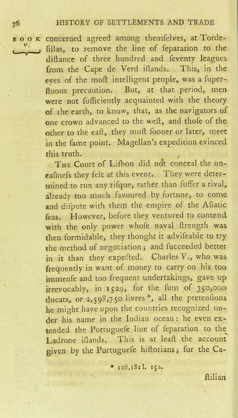 BOOK concerned agreed among themfelves, at Torde- ^ . fillas, to remove the line of reparation to the diftance of three hundred and feventy leagues from the Cape de Verd iflands. This, in the eyes of the moft intelligent people, was a fuper- fiuous precaution. But, at that period, men were not fufficiently acquainted with the theory of the earth, to know, that, as the navigators of one crown advanced to the weft, and thofe of the other to the eall, they muft fooner or later, meet in the fame point. Magellan’s expedition evinced this truth. ^ The Court of Lifbon did no*t conceal the un- cafmefs they felt at this event. They were deter- mined to run any rifque, rather than fuffer a rival, already too much favoured by fortune, to come and difpute with them the empire of the Afiatic feas. However, before they ventured to contend with the only power whole naval ftrength was then formidable, they thought it advifeable to try the method of négociation ; and fucceeded better in it than they expecfted. Charles V., who was frequently in want of money to carry on his too immenfe and too frequent undertakings, gave up irrevocably, in 1529, for the fum of 350,000 ducats, or 2,598,750 livres *, all the pretenfions be might have upon the countries recognized un- der his name in the Indian ocean : he even ex- tended the Portuguefe line of feparation to the^ Ladrone iflands. This is at leaft the account given by the Portuguefe hiftorians j for the Ca- • loSjiSil. 15s. flilian