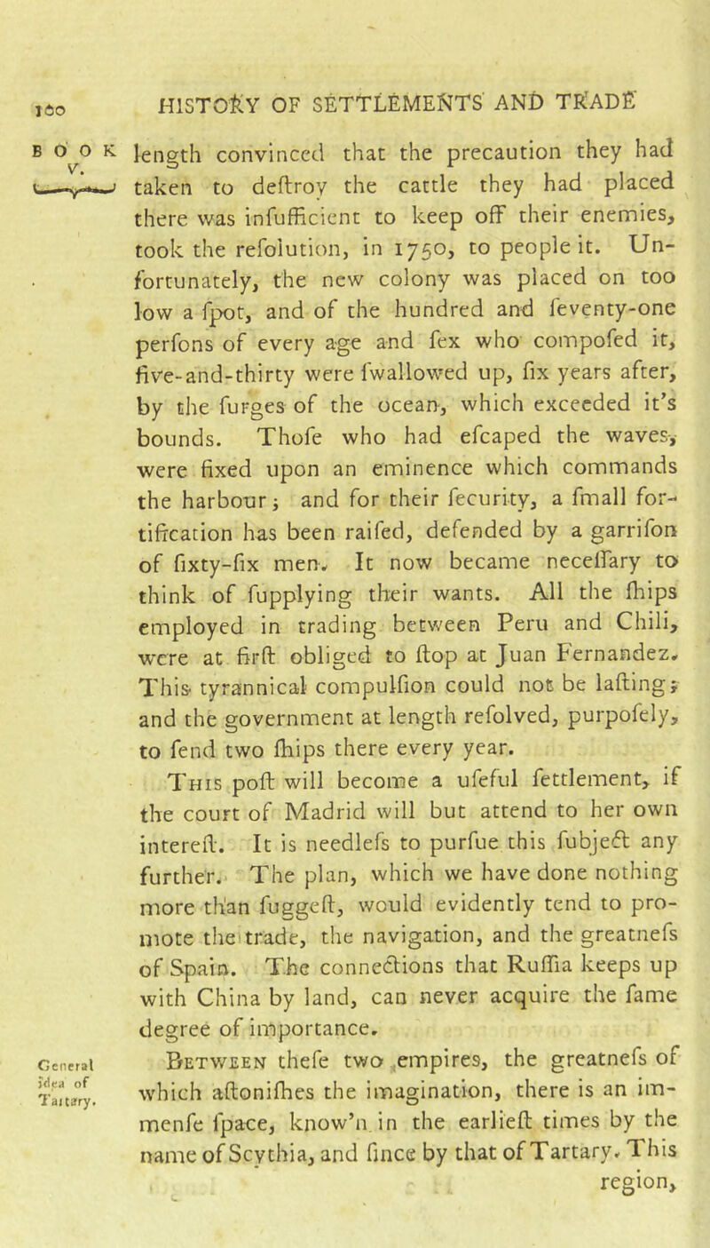 160 BOOK V. 1—-r General jflea of Tajtary. length convinced that the precaution they had taken to deftroy the cattle they had placed there was infufficicnt to keep off their enemies, took the refolution, in 1750, to people it. Un- fortunately, the new colony was placed on too low a fpot, and of the hundred and feventy-one perfons of every age and fex who coinpofed it, five-and-thirty were fwallowed up, fix years after, by the furges of the ocean, which exceeded it’s bounds. Thofe who had efcaped the waves-, were fixed upon an eminence which commands the harbour j and for their fecurity, a fmall for- tification has been raifed, defended by a garrifon of fixty-fix men. It now became neceffary to think of fupplying their wants. All the fhips employed in trading between Peru and Chili, were at firft obliged to ftop at Juan Fernandez. This tyrannical compulfion could not be laftingf and the government at length refolved, purpofely, to fend two fliips there every year. This poft will become a ufeful fettlement, if the court of Madrid will but attend to her own interefi. It is needlefs to purfue this fubjefl any further. The plan, which we have done nothing more than fuggeft, would evidently tend to pro- mote theitrade, the navigation, and the greatnefs of Spain. The connections that Ruffia keeps up with China by land, can never acquire the fame degree of importance. Between thefe two,empires, the greatnefs of which aftonifhes the imagination, there is an im- menfe fpaoe, know’n in the earlieft times by the name of Scythia, and fince by that of Tartary. This region.