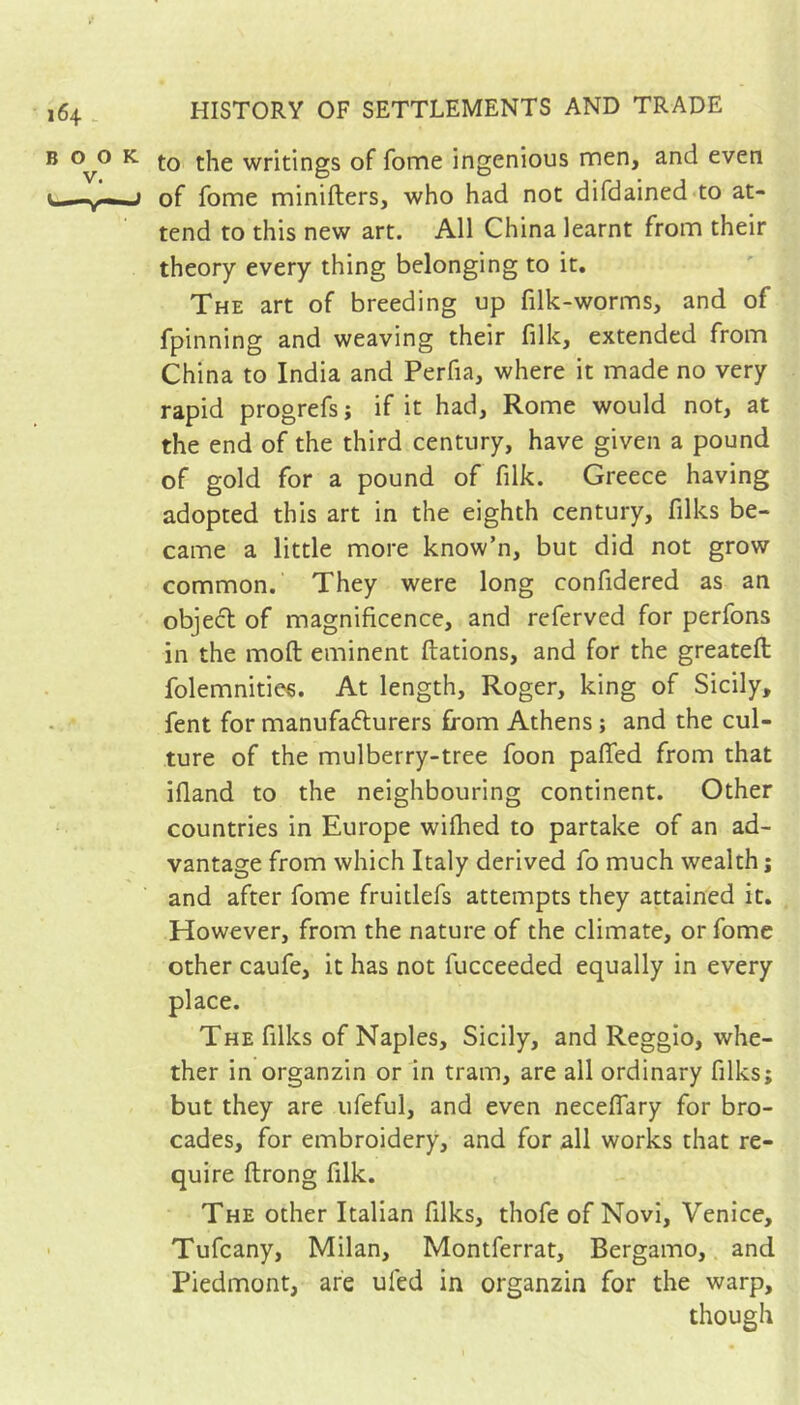 to the writings of fome ingenious men, and even of fome minifters, who had not difdained to at- tend to this new art. All China learnt from their theory every thing belonging to it. The art of breeding up filk-worms, and of fpinning and weaving their filk, extended from China to India and Perfia, where it made no very rapid progrefs ; if it had, Rome would not, at the end of the third century, have given a pound of gold for a pound of filk. Greece having adopted this art in the eighth century, filks be- came a little more know’n, but did not grow common. They were long confidered as an objed of magnificence, and referved for perfons in the moft eminent ftations, and for the greateft folemnities. At length, Roger, king of Sicily, fent for manufafturers from Athens ; and the cul- ture of the mulberry-tree foon paffed from that ifland to the neighbouring continent. Other countries in Europe wifhed to partake of an ad- vantage from which Italy derived fo much wealth ; and after fome fruitlefs attempts they attained it. However, from the nature of the climate, or fome other caufe, it has not fucceeded equally in every place. The filks of Naples, Sicily, and Reggio, whe- ther in organzin or in tram, are all ordinary filks; but they are ufeful, and even neceffary for bro- cades, for embroidery, and for all works that re- quire ftrong filk. The other Italian filks, thofe of Novi, Venice, Tufcany, Milan, Montferrat, Bergamo,. and Piedmont, are ufed in organzin for the warp, though