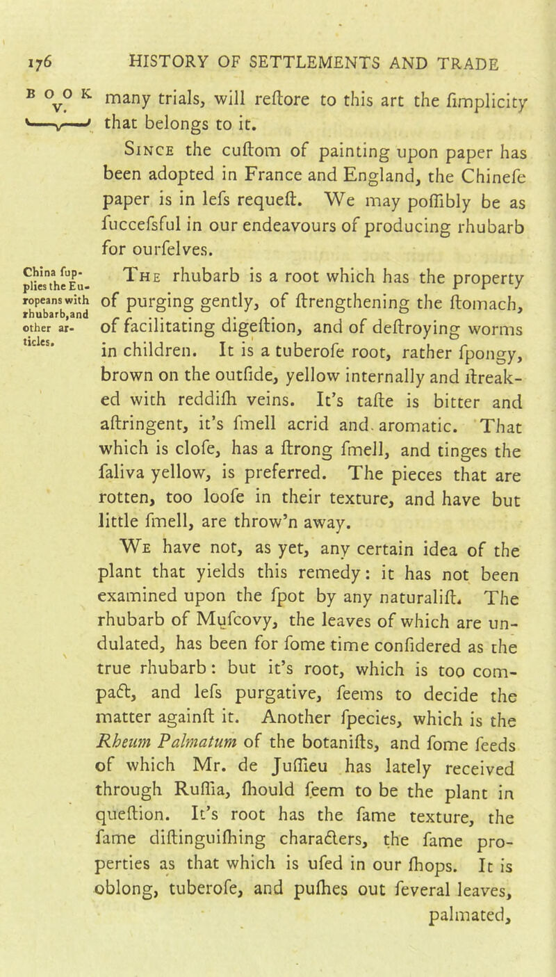 B 0^0 K. many trials, will reftore to this art the fimpliclty '—jr—that belongs to it. Since the cuftom of painting upon paper has been adopted in France and England, the Chinefe paper is in lefs requeft. We may poffibly be as fuccefsful in our endeavours of producing rhubarb for ourfelves. 5iielthI'’Eu- rhubarb is a root which has the property ropeanswith of purging gently, of ftrengthening the ftomach. other ar- of facilitating digeftion, and of deftroying worms in children. It is a tuberofe root, rather fpongy, brown on the outfide, yellow internally and ifreak- ed with reddifli veins. It’s tafte is bitter and aftringent, it’s fmell acrid and. aromatic. 'That which is clofe, has a ftrong fmell, and tinges the faliva yellow, is preferred. The pieces that are rotten, too loofe in their texture, and have but little fmell, are throw’n away. We have not, as yet, any certain idea of the plant that yields this remedy: it has not been examined upon the fpot by any naturalifl. The rhubarb of Mufcovy, the leaves of which are un- dulated, has been for fome time confidered as the true rhubarb : but it’s root, which is too com- pafb, and lefs purgative, feems to decide the matter againft it. Another fpecies, which is the Rheum Palmatum of the botanifts, and fome feeds of which Mr. de Juflleu has lately received through Ruffia, fliould feem to be the plant in queftion. It’s root has the fame texture, the fame diftinguilhing charaders, the fame pro- perties as that which is ufed in our fhops. It is oblong, tuberofe, and puflies out feveral leaves, palmated.