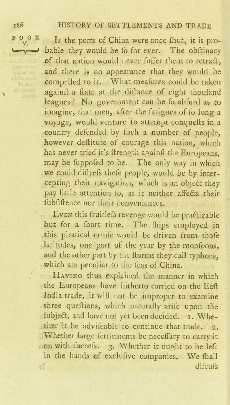 If the ports of China were once fhut, it is pro- bable they would be fo for ever. The obftinacy of that nation would never fufFer them to retract, and there is no appearance that they would be compelled to it. What meafures could be taken againft a (late at the diftance of eight thoufand leagues ? No government can be fo abfurd as to imagine, that men, after the fatigues of fo long a voyage, would venture to attempt conquefts in a country defended by fuch a number of people, however deftitute of courage this nation, which has never tried it’s ftrength againft the Europeans, may be fuppofed to be. The only way in which we could diftrefs thefe people, would be by inter- cepting their navigation, which is an objedt they pay little attention to, as it neither affeds their fubfiftence nor their conveniences. Even this fruitlefs revenge would be praticable but for a ftiort time. The fhips employed in this piratical cruife would be driven from thofe latitudes, one part of the year by the monfoons, and the other part by the ftorms they calf typhons, which are peculiar to the feas of China. Having thus explained the manner in which the Europeans have hitherto carried on the Eaft India trade, it will not be improper to examine three queftions, which naturally arife upon the fubjedt, and have not yet been decided, i. Whe- ther 'it be advifeable to continue that trade. 2. Whether large fettlements be neceffary to carry it on with fuccefs. 3. Whether it ought to be left in the hands of exclufive companies. We Ihall difcufs