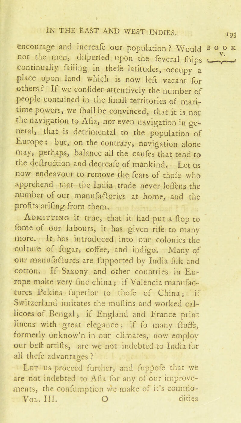 encourage and increafe our population ? Would book not the men, dilperfed upon the feveral (hips y* ■ continually failing in thefe latitudes, -occupy a place upon land which is now left vacant for others ? If we confider attentively the number of people contained in the fmall territories of mari- time powers, we fliall be convinced, that it is not the navigation to Afia, nor even navigation in ge- neral, that is detrimental to the population of Europe : but, on the contrary, navigation alone may, perhaps, balance all the caufes that tend to the dcftrudion and decreafe of mankind. Let us now endeavour to remove the fears of thofe who apprehend that the India trade never lelfens the number of our manufactories at home, and the profits arifing from them. Admitting it true, that it had put a flop to fome of our labours, it has given rife to many more. It has introduced into our colonies the culture of fugar, coffee, and indigo. Many of our manufaClurcs are fupported by India filk and cotton. If Saxony and other countries in Eu- rope make very fine china; if Valencia manufaC'- tures Pekins fuperior to thofe of China; if Switzerland imitates the muffins and worked cal- licoes of Bengal ; if England and France print linens with great elegance ; if fo many fluffs, formerly unknow’n in our climates, now employ our befl artifls, are we not indebted to India for all thefe advantages ? Let us proceed further, and fuppofe that we are not indebted to Afia for any of our improve- ments, the confumption we make of it’s comnio- VoL. III. O dities