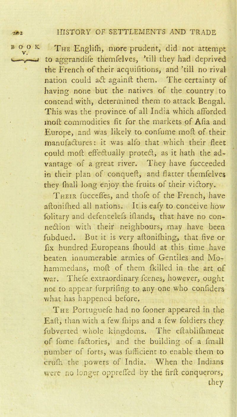 BOO V. ^ The Englifh, more prudent, did not attempt i to aggrandife themfelves, Till they had deprived the French of their acqiiifitions, and ’till no rival nation could aâ: againft them. The certainty of having none but the natives of the country to contend with, determined them to attack Bengal. This was the province of all India which afforded moft commodities fit for the markets of Afia and Europe, and was likely to confume moft of their manufaclures ; it was alfo that which their fleet could moft efteftually proted, as it hath the ad- vantage of a great river. They have fucceeded in their plan of conqueft, and flatter themfelves they (ball long enjoy the fruits of their viflory. Their fucceffes, and thofe of the French, have aftoniflaed all nations. It is eafy to conceive how folitary and defencclefs iflands, that have no con- nexion with their neighbours, may have been fubdued. But it is very aftonifhing, that five or fix hundred Europeans fbould at this time have beaten innumerable armies of Gentiles and Mo- hammedans, moft of them {killed in the art of war. Thefe extraordinary fcenes, however, ought not to appear furprifing to any one who confiders what has happened before. The Portuguefe had no fooner appeared in the Eaft, than with a few fliips and a few foldiers they fubverted whole kingdoms. The eftabliflimenc of fome faXories, and the building of a fmall number of forts, was fufficienc to enable them to crufh the powers of India. When the Indians were no longer opprefTed by the firft conquerors, they