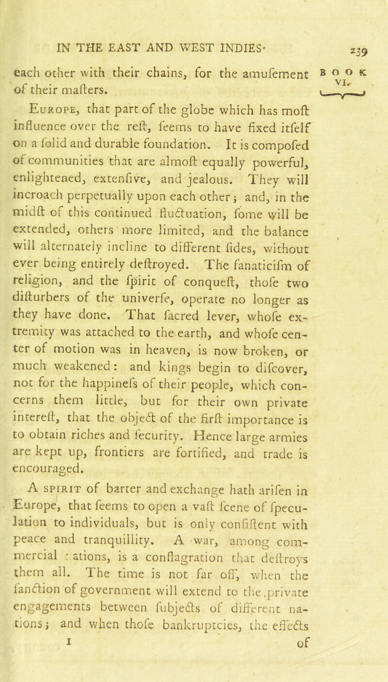 239 each ocher with their chains, for the amufement of their mailers. Europe, that part of the globe which has mofl influence over the reft, feems to have fixed itfelf on a Iblid and durable foundation. It is compofed of communities that are almoft equally powerful, enlightened, extenfive, and jealous. They will incroach perpetually upon each other j and, in the midft of this continued fludluation, fome will be extended, others more limited, and the balance will alternately incline to different fides, without ever being entirely deftroyed. The fanaticifm of religion, and the fpirit of conqueft, thofe two diflurbers of the univerfe, operate no longer as they have done. That facred lever, whofe ex- tremity was attached to the earth, and whofe cen- ter of motion was in heaven, is now broken, or much weakened: and kings begin to difeover, not for the happinefs of their people, which con- cerns them little, but for their own private intereft, that the objedl of the firft importance is to obtain riches and fecurity. Hence large armies are kept up, frontiers are fortified, and trade is encouraged. A SPIRIT of barter and exchange hath arifen in Europe, that feems to open a vaft feene of fpecu- lation to individuals, but is only confiftent with peace and tranquillity. A war, among com- mercial : aliens, is a conflagration that deftroys them all. The time is not far off, when the fanclion of government will extend to thic .priv'^ate engagements between fubjeds of diftprent na- tions; and when thofe bankruptcies, the effebls I of O O fC VI,