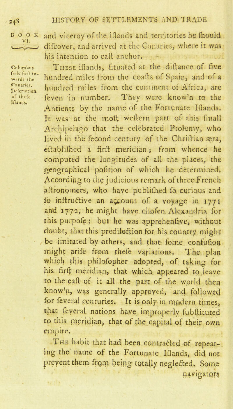 BOOK VI. firft to- wards ihe C anari£.«. p'^fcriotion of thrfc iilands. and viceroy of the iQands and territories he ihould difcover, and arrived at the Canaries, where it was his intention to call anchor. These ifiands, fituated at the diftance of five hundred miles from the coafis of Spain, and of a hundred miles from the continent of Africa, are feven in number. They were know’n to the Antients by the name of the Fortvinate Iflands. It was at the moft weftern part of this fmall Archipelago that the celebrated Ptolemy, who lived in the fécond century of the Chriftian æra, eftablifhed a firft meridian ; from whence he computed the longitudes of ail the places, the geographical pofition of which he determined. According to the judicious remark of three French aftronomers, who have publiflied fo. curious and lb inftrtnftive an açtount of a voyage in 1771 and 1772, he might h^ve chofen. Alexandria for this purpofp j but he was apprehenfive, without doubt, that this prediledion for his country might be imitated by others, and that fome confufion might arife from thefe variations. The plan which this philofopher adopted^ of taking for his firlf meridiap, that which appeared to leave to the eaft of it all the part of the world then know’a, was generally approved, and followed for feveral centuries. It is only in mpdern times, that feveral nations have improperly fubftituted to this rnendjan, that of the capital of their own empire. The habit that had been contradled of repeat- ing the name of the Fortunate Ifiands, did not prevent them frprn being totally neglected. Some navigators