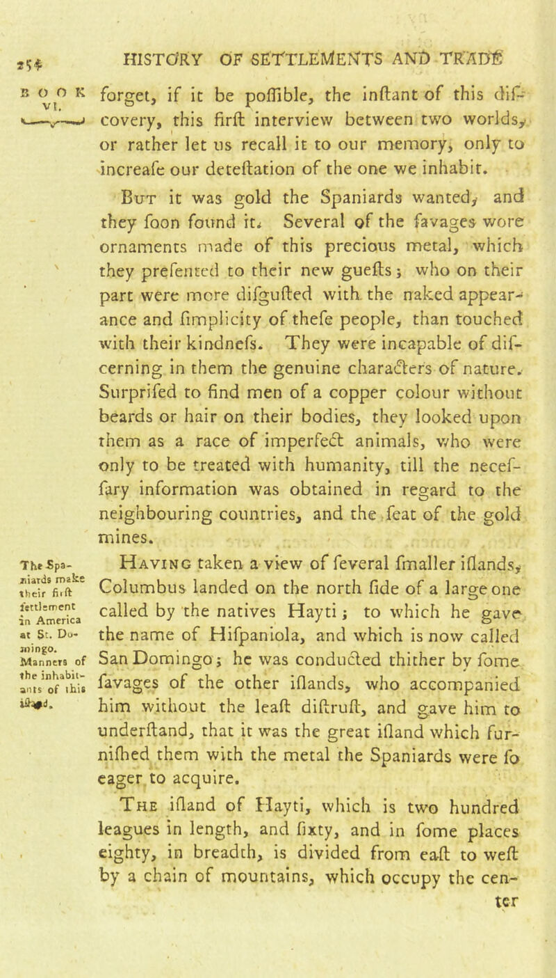 B O K forget, if ic be polTible, the inftant of this diP 1—^^ covery, this firft interview between two worldsy or rather let us recall it to our memory, only to increafe our dcteftation of the one we inhabit. But it was gold the Spaniards wantedy and they foon found it^ Several of the favages wore ornaments made of this precious metal, which ' they prefented to their new guefts ; who on their part were mere difgufted with, the naked appear- ance and fimpiicity of thefe people, than touched with their kindnefs- They were incapable of dif- cerning in them the genuine charadlers of nature. Surprifed to find men of a copper colour without beards or hair on their bodies, they looked upon them as a race of imperfedt animals, v/ho were only to be treated with humanity, till the necef- fary information was obtained in regard to the neighbouring countries, and the feat of the gold mines. The Spa- Having taken a view of feveral fmaller ifiandsy Columbus landed on the north fide of a large one tn^AmerlL ^y the natives Hayti ; to which he gave at St. Do- the name of Hifpaniola, and which is now called Manners of SanDomingo ; he was conducled thither by fome Ints'of^this favages of the other iflands, who accompanied him without the leaft diftruft, and gave him to underftand, that it was the great ifiand which fur- nifbed them with the metal the Spaniards were fo eager, to acquire. The ifiand of Hayti, which is two hundred leagues in length, and fixty, and in fome places . eighty, in breadth, is divided from eafl: to weft by a chain of mountains, which occupy the cen- ter