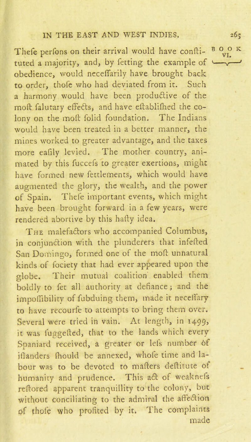 Thefe perfons on their arrival would have confti- tuted a majority, and, by fetting the example of obedience, would nccelTarily have brought back to order, thofc who had deviated from it. Such a harmony would have been produftive of the moft falurary effefls, and have eftablifhed the co- lony on the moll folid foundation. The Indians would have been treated in a better manner, the mines worked to greater advantage, and the taxes more eafily levied. The mother country, ani- mated by this fuccefs to greater exertions, might have formed new fettlements, which would have augmented the glory, the wealth, and the power of Spain. Thefe important events, which might have been brought forward in a few years, were rendered abortive by this hally idea. The malefactors who accompanied Columbus, in conjunction with the plunderers that infefted San Domingo, formed one of the molt unnatural kinds of fociety that had ever appeared upon the globe. Their mutual coalition enabled them boldly to fet all authority at defiance j and the impofiibility of fubduing them, made it neceifary to have recourfe to attempts to bring them over. Several were tried in vain. At length, in 1499, it was fuggefted, that to the lands which every Spaniard received, a greater or lefs number of iflanders Ihould be annexed, whofe time and la- bour was to be devoted to mailers dellitute of humanity and prudence. This a6l of weaknefs reltored apparent tranquillity to the colony, but without conciliating to the admiral the affedion of thole who profited by it. The complaints made