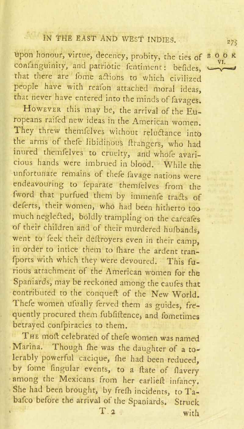 Upon honour, virtue, decency, probity, the ties of COnfanguinicy, and patriotic ferttiment: befides, that there are fome adions to which civilized people have with reafon attached moral ideas, that never have entered into the minds of favages* However this may be, the arrival of the Eu- ropeans raifed new ideas in the American women. They threw themfelves Without reluftance into the arms of thefe libidinous fttangers, who had inured themfelves to cruelty, and whofe avari- cious hands were imbrued in blood. While the unfortunate remains of thefe favage nations were endeavouring to feparate themfelves from the fword that purfued them by immenfe trafls of deferts, their women, who had been hitherto too much negledted, boldly trampling on the carcafes of their children and of their murdered hufbands, went to feek their deftroyers even in their camp, in order to intice them to fhare the ardent tran- fports with which they were devoured. This fu- rious attachment of the American women for the Spaniards, may be reckoned among the caufes that contributed to the conqueft of the New World. Thefe women ufually ferved them as guides, fre- quently procured them fubfiftencCi and fometimes betrayed confpiracies to them. The mort: celebrated of thefe women was named Marina. Though Ihe was the daughter of a to- lerably powerful cacique, llie had been reduced, by fome fingular events, to a Hate of flavery • among the Mexicans from her earlieft infancy. She had been brought, by frefli incidents, to Ta- bafeo before the arrival of the Spaniards. Struck ' T. 2 with