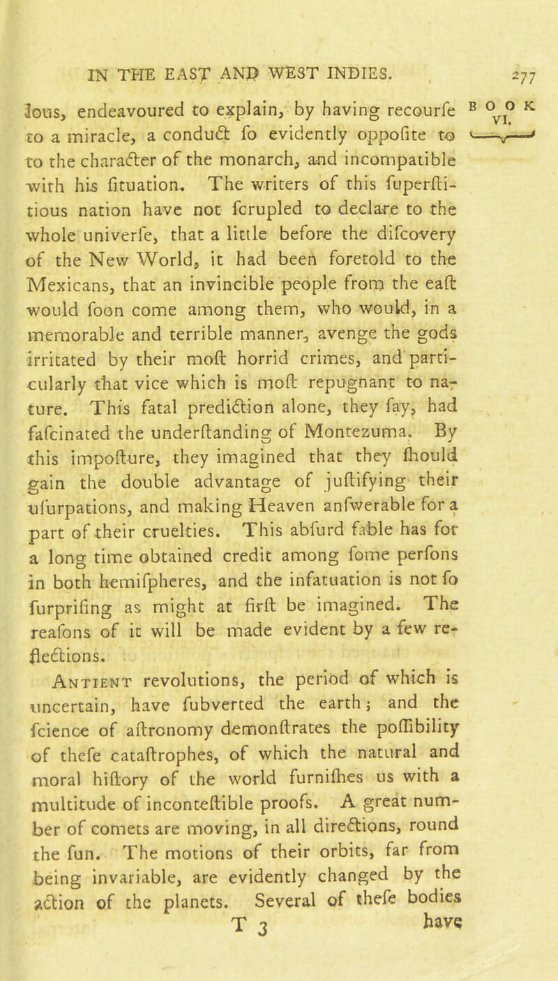 ^ous, endeavoured to explain, by having recourfe to a miracle, a condud: fo evidently oppofite to to the charader of the monarch, and incompatible with his fituation. The writers of this fuperfti- tious nation have not fcrupled to declare to the whole univerfe, that a little before the difcovery of the New World, it had been foretold to the Mexicans, that an invincible people from the eafl; would foon come among them, who would, in a memorable and terrible manner, avenge the gods irritated by their moft horrid criznes, and parti- cularly that vice which is moft repugnant to na^ ture. This fatal predidion alone, they fay, had fafeinated the underftanding of Montezuma. By this impofture, they imagined that they fliould gain the double advantage of juftifying their ufurpations, and making Heaven anfwerable for a part of their cruelties. This abfurd fable has for a long time obtained credit among fome perfons in both hemifphcres, and the infatuation is not fo furprifmg as might at firft be imagined. The reafons of it will be made evident by a few re- fledions. Antient revolutions, the period of tvhich is uncertain, have fubverted the earth j and the fcience of aftrenomy demonftrates the poftibility of thefe cataftrophes, of which the natural and moral hiftory of the world furnifhes us with a multitude of inconteftible proofs. A great num- ber of comets are moving, in all diredions, round the fun. The motions of their orbits, far from being invariable, are evidently changed by the adion of the planets. Several of thefe bodies T 3 have