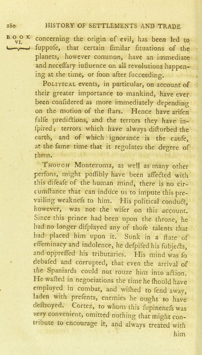 concerning the origin of evil, has been led to fuppofc, that certain finnilar fituations of the planets, however common, have an immediate 'and neceffary influence on all revolutions happen- ing at the time, or foon after fucceeding. Political events, in particular, on account of their greater importance to mankind, have ever been confidered as more immediately depending on the motion of the ftars. Hence have arifen falfe prediftions, and the terrors they have in- fpired 3 terrors v/hich have always difturbed the earth, and of which ignorance is the caufe, at the fame time that it regulates the degree of them. Though Montezuma, as well as many other perfons, might poflibly have been affedled with this difeafe of the human mind, there is no cir- fumflance that can induce us to impute this pre- vailing weaknefs to him. His political conduft, however, was not the wifer on this account. Since this prince had been upon the throne, he had no longer difplayed any of thofe talents that had placed him upon it. Sunk in a flate of effeminacy and indolence, he defpifedhis fubje^ls, and oppreffed his tributaries. His mind was fo debafed and corrupted, that even the arrival of the Spaniards could not rouze him into aftion. He wafted in négociations the time he fhould have employed in combat, and wifhed to fend away, laden with prefents, enemies he ought to have deftroyed. Cortez, to whom this fupinenefs was v-ery convenient, omitted nothing that might con- tribute to encourage it, and always treated with him