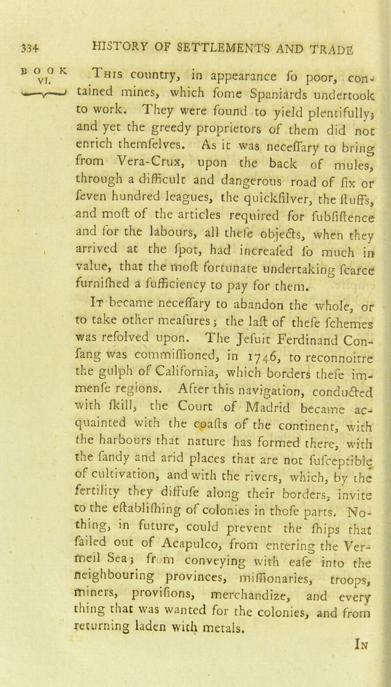 B 0^0 K This country, in appearance fo poor, con- s——tained mines, which fome Spaniards undertook to work. They were found to yield plentifullyj and yet the greedy proprietors of them did not enrich themfelves. As it was neceflary to bring from Vera-Crux, upon the back of mules, through a difficult and dangerous road of fix or feven hundred leagues, the quickfilver, the iUiffs, and mofl; of the articles required for fubfiftence and for the labours, all thele objects, when they , arrived at the fpot, had increafed fo much in value, that the mofl: fortunate undertaking fcarce furniffied a Efficiency to pay for them. It became neceflary to abandon the whole, or to take other meafures; the lafl: of thefe fchemes was refolved upon. The Jefuit Ferdinand Con- fang was commiflioned, in 1746, to reconnoitre the gulph of California, which borders thefe im- menfe regions. After this navigation, conduced with Ikill, the Court of Madrid became ac- quainted with the coafts of the continent, with the harbours that nature has formed there, with the fandy and arid places that are not fufceptible of cultivation, and with the rivers, which, by the fertility they diffufe along their borders, invite to the eftabliffiing of colonies in thofe parts. No- thing, in future, could prevent the ffiips that failed out of Acapulco, from entering the Ver- meil Seaj frum conveying with eafe into the neighbouring provinces, miffionaries, troops, miners, provifions, merchandize, and every thing that was wanted for the colonies, and from returning laden with metals. In