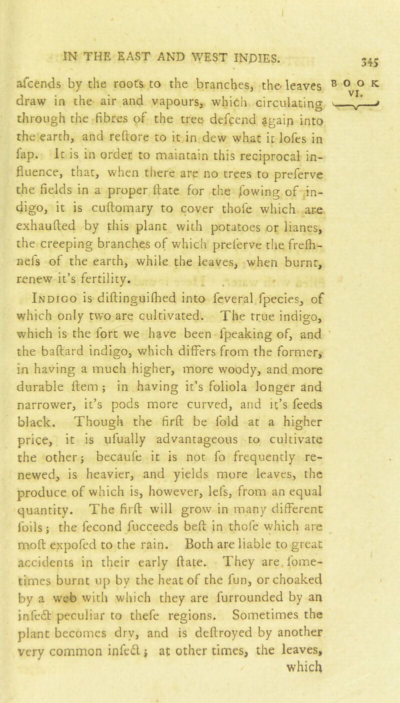 ) IN THE EAST AND WEST INDIES. 345 afcends by the roots to the branches, the-leaves ® o o ^ draw in the air and vapours, which circulating - - * through the fibres of the tree- de.fcend again into the earth, and reftore to it in dew what it lofes in fap. it is in order to maintain this reciprocal in- fluence, that, when there are no trees to preferve the fields in a proper ftate for the flowing of in- digo, it is CLiftomary to cover thofe which are exhaufted by this plant with potatoes or Hanes, the creeping branche;s of which preferve the frefh- nefs of the earth, while the leaves, when burnt, renew it’s fertility. Indigo is diftinguiflied into fcveral fpecies, of which only two are cultivated. The true indigo, which is the fort we have been fpeaking of, and ' the baftard indigo, which differs from the former, in having a much higher, more woody, and more durable Item ; in having it’s foliola longer and narrower, it’s pods more curved, and it’s feeds black. Though the firft be fold at a higher price, it is ufually advantageous to cultivate the others becaufe it is not fo frequently re- newed, is heavier, and yields more leaves, the produce of which is, however, lefs, from an equal quantity. The firfl: will grow in many different foils; the fécond flucceeds befi; in thofe which are moft expofed to the rain. Both are liable to great accidents in their early ftate. They are fome- times burnt up by the heat of the fun, orchoaked by a web with which they are furrounded by an infedt peculiar to thefe regions. Sometimes the plant becomes dry, and is deftroyed by another very common infed ; at other times, the leaves, which