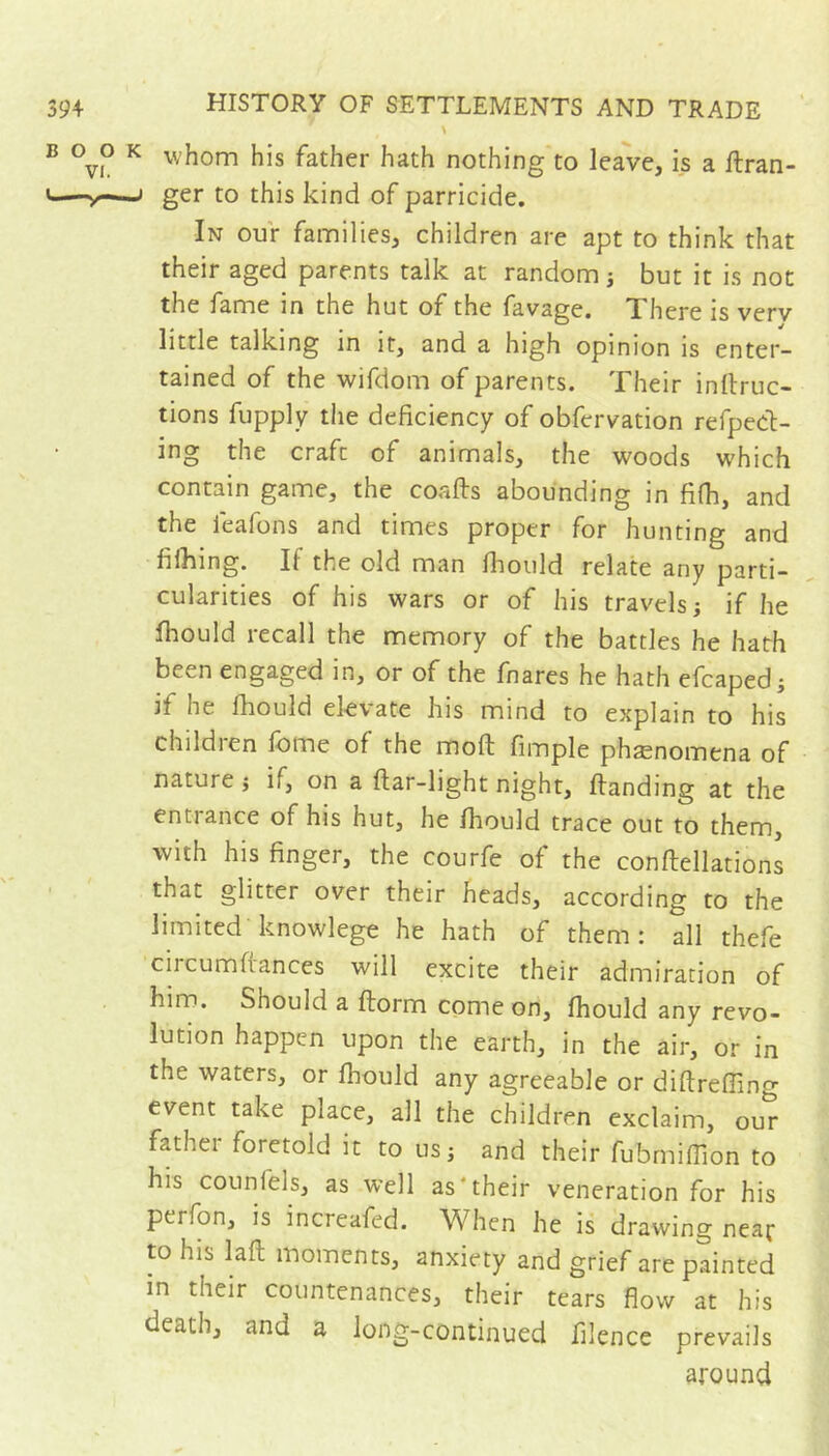 39+ BOO VI. <—^ HISTORY OF SETTLEMENTS AND TRADE K whom his father hath nothing to leave, is a flran- j ger to this kind of parricide. In our families, children are apt to think that their aged parents talk at random s but it is not the fame in the hut of the favage. There is verv little talking in it, and a high opinion is enter- tained of the wifdom of parents. Their inllruc- tions fupply the deficiency of obfervation refpecl- ing the craft of animals, the woods which contain game, the coafts abounding in fifh, and the feafons and times proper for hunting and fifîiing. If the old man fhould relate any parti- cularities of his wars or of his travels i if he fhould recall the memory of the battles he hath been engaged in, or of the fnares he hath efcapedj if he fhould elevate his mind to explain to his childien fbme of the moft fimple phænomena of nature j if, on a flar-light night, handing at the entrance of his hut, he fhould trace out to them, with his finger, the courfe of the conftellations that glitter over their heads, according to the limited knowlege he hath of them: all thefe cii cumftances will excite their admiration of him. Should a florm come on, fhould any revo- lution happen upon the earth, in the air, or in the waters, or fhould any agreeable or diftrefling event take place, all the children exclaim, our father foretold it to us; and their fubrnifTion to his counfels, as well as‘their veneration for his perfon, is increafed. When he is drawing near to his lafl moments, anxiety and grief are painted in their countenances, their tears flow at his death, and a long-continued flience prevails around