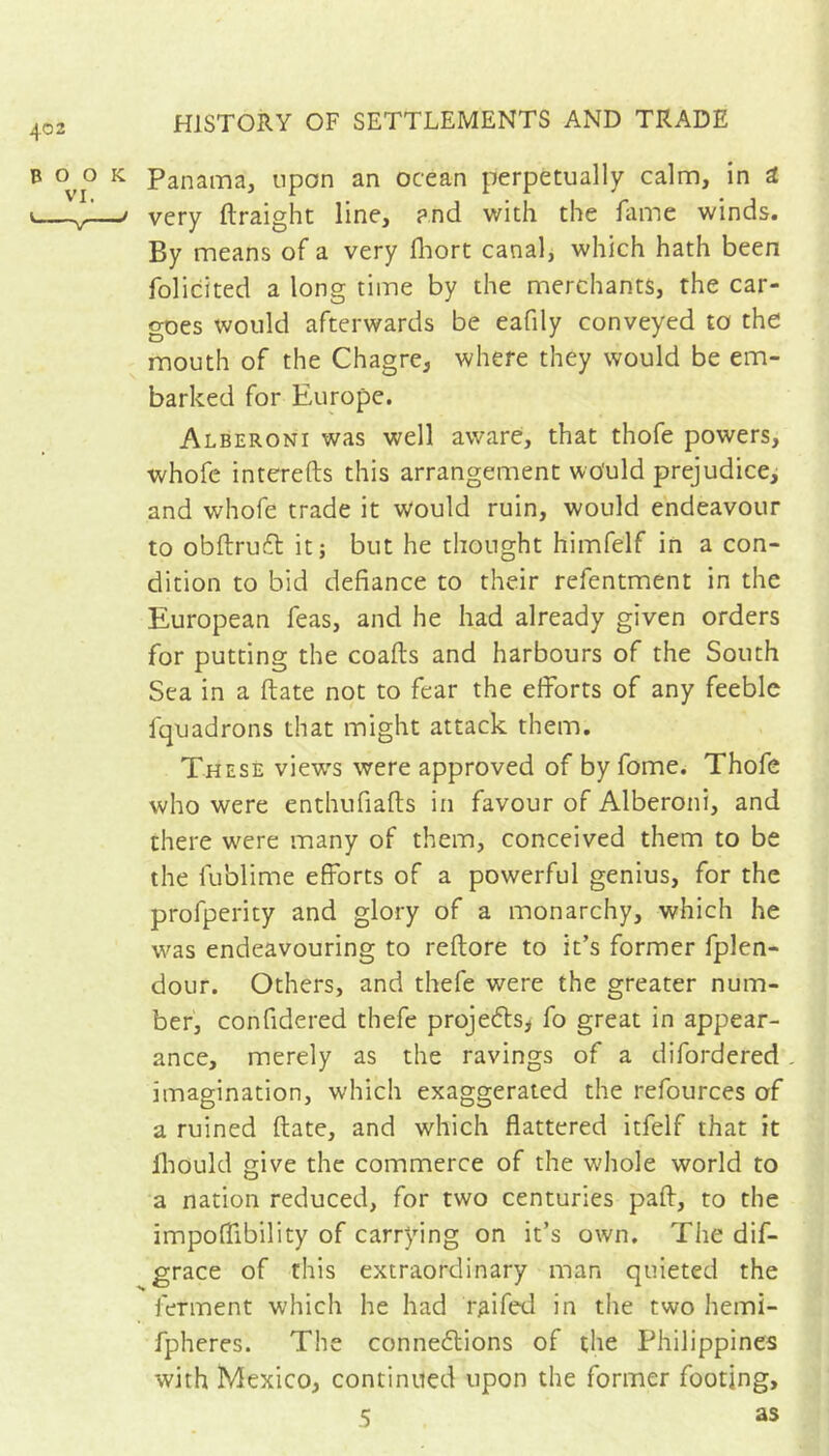Panama, upon an ocean perpetually calm, in i very ftraight line, and with the fame winds. By means of a very fliort canal, which hath been folicited a long time by the merchants, the car- goes would afterwards be eafily conveyed to the mouth of the Chagre, where they would be em- barked for Europe. Alberoni was well aware, that thofe powers, whofe interefts this arrangement wo'uld prejudice^ and whofe trade it would ruin, would endeavour to obftruit it ; but he thought himfelf in a con- dition to bid defiance to their refentment in the European feas, and he had already given orders for putting the coafts and harbours of the South Sea in a date not to fear the efforts of any feeble fquadrons that might attack them. These views were approved of by fome. Thofe who were enthufiafts in favour of Alberoni, and there w'ere many of them, conceived them to be the fublime efforts of a powerful genius, for the profperity and glory of a monarchy, which he was endeavouring to reftore to it’s former fplen- dour. Others, and thefe were the greater num- ber, confidered thefe projeéls, fo great in appear- ance, merely as the ravings of a difordered imagination, which exaggerated the refources of a ruined flate, and which flattered itfelf that it fliould give the commerce of the whole world to a nation reduced, for two centuries paft, to the impoffibility of carrying on it’s own. The dif- grace of this extraordinary man quieted the ferment which he had r^ifed in the two hemi- fpheres. The conne6lions of the Philippines with Mexico, continued upon the former footing, 5