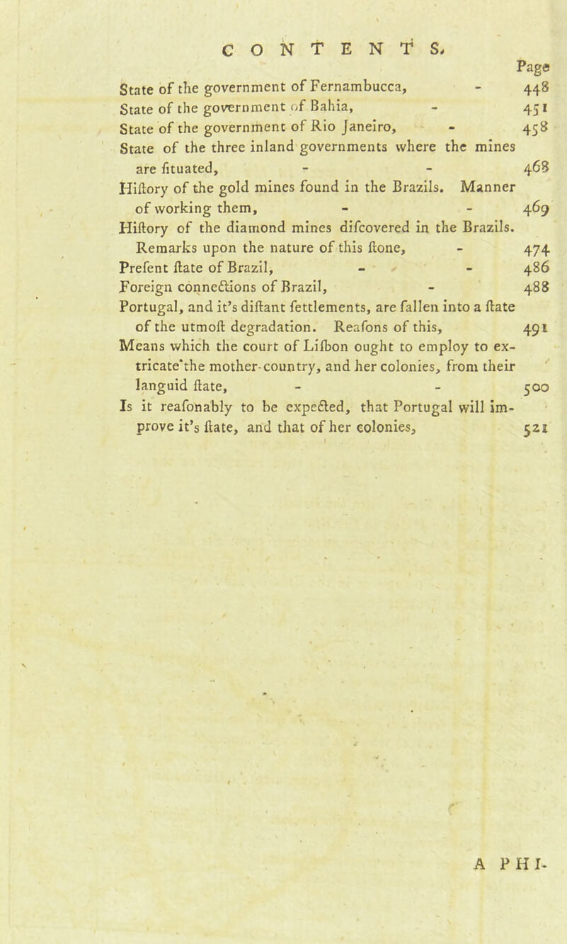 Page State of the government of Fernambucca, - 448 State of the government of Bahia, - 451 State of the government of Rio Janeiro, - 458 State of the three inland governments where the mines are fituated, - - 46S Hiftory of the gold mines found in the Brazils. Manner of working them, - - 469 Hiftory of the diamond mines difcovered in the Brazils. Remarks upon the nature of this Hone, - 474 Prefent ftate of Brazil, - - 486 Foreign connexions of Brazil, - 488 Portugal, and it’s diflant fettlements, are fallen into a ftate of the utmoft degradation. Reafons of this, 491 Means which the court of Lilbon ought to employ to ex- tricate'the mother-country, and her colonies, from their languid ftate, - - 500 Is it reafonably to be expeXed, that Portugal will im- prove it’s ftate, and that of her colonies, 521 A PHI-