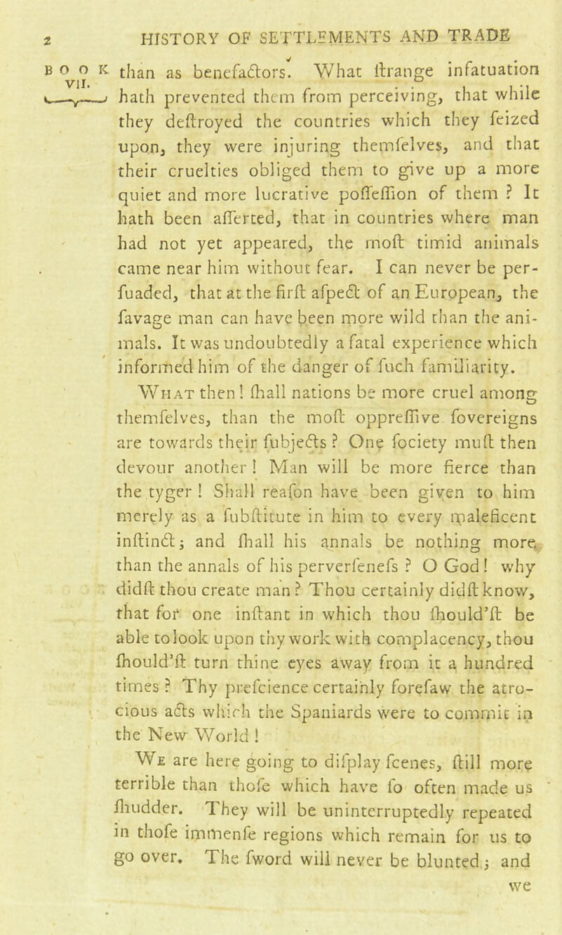 BOOK than as benefadlors. V7hat ilrange infatuation c—V- / hath prevented them from perceiving, that while they deftroyed the countries which they feized upon^ they were injuring themfelves, and that their cruelties obliged them to give up a more quiet and more lucrative poffeffion of them ? It hath been alTerted, that in countries where man had not yet appeared, the rnoft timid animals came near him without fear. I can never be per- fuaded, that at the firft afpedl of an European, the favage man can have been more wild than the ani- mals. It was undoubtedly a fatal experience which informed him of the danger of fuch familiarity. What then ! fhall nations be more cruel among themfelves, than the moft oppreflive fovereigns are towards their fubjeds ? Onç fociety mud then devour anotlier ! Man will be more fierce than the tyger ! Shall reafon have been given to him merely as a fubftitute in him to every gialeficenc inftindlj and fhall his annals be nothing more^. than the annals of his perverfenefs ? O God ! w’hy didft thou create man ? Thou certainly didftknow, that fof one inftant in which thou fhould’fl: be able to look upon thy work with complacency, thou fnould’fl: turn thine eyes away from it a hundred times ? Thy prefcience certainly forefaw the atro- cious acts wliirh the Spaniards were to commit in the New World ! We are here going to difplay feenes, dill more terrible than thole which have lo often made us diudder. They will be uninterruptedly repeated in thofe immenfe regions which remain for us to go over. The fword will never be blunted 3 and tve