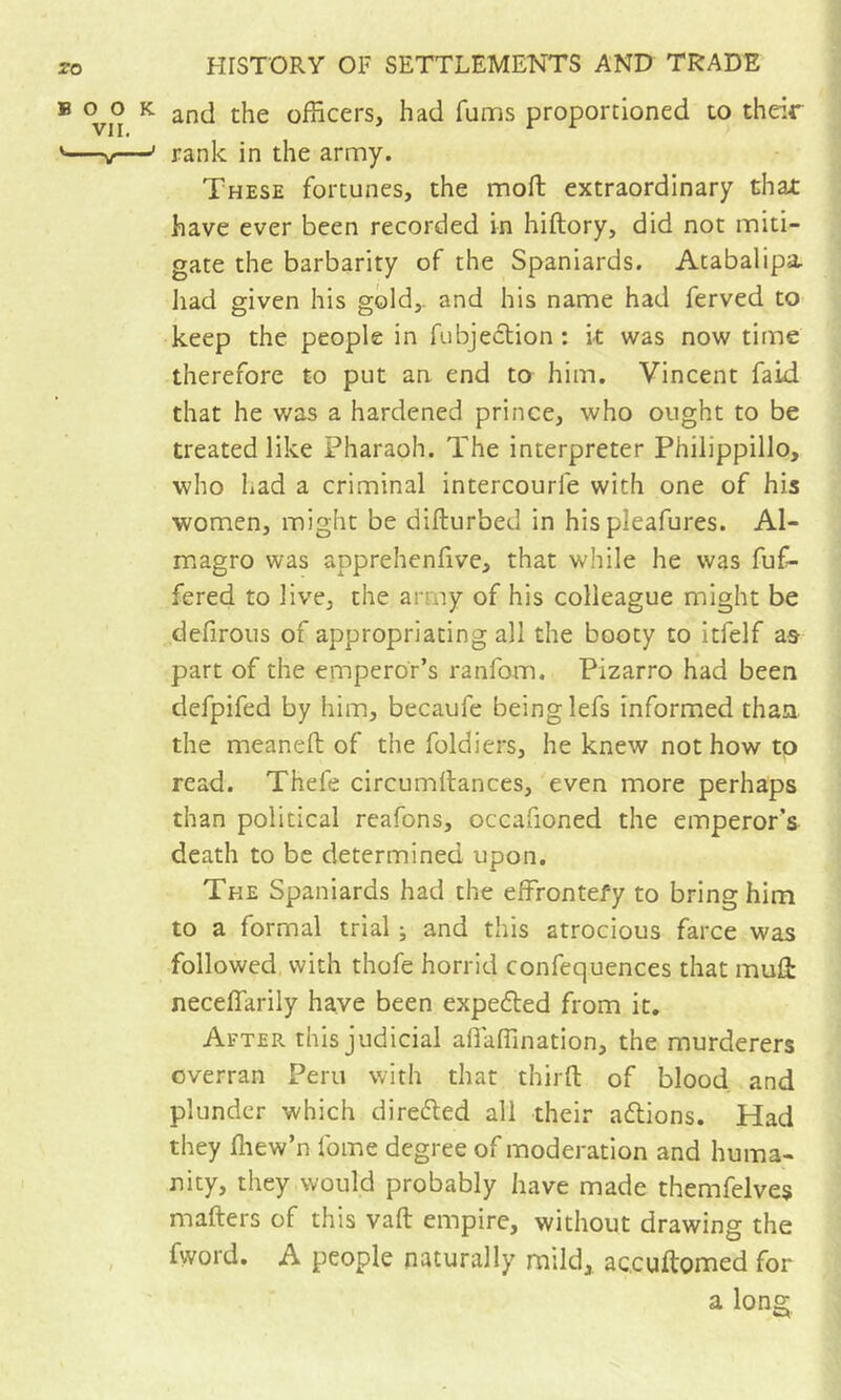 ® 0^0 K. and the officers, had fums proportioned to their '—w—' rank in the army. These fortunes, the mofb extraordinary that have ever been recorded in hiftory, did not miti- gate the barbarity of the Spaniards. Atabalipa liad given his gold,, and his name had ferved to keep the people in fubjeclion : k was now time therefore to put an end to him. Vincent faid that he v/as a hardened prince, who ought to be treated like Pharaoh. The interpreter Philippillo, who had a criminal intercourle with one of his women, might be difturbed in his pleafures. Al- magro was apprehenfive, that while he was fuf- fered to live, the army of his colleague might be defirous of appropriating all the booty to itfelf a& part of the emperor’s ranfom. Pizarro had been defpifed by him, becaufe being lefs informed than the meaneft of the foldiers, he knew not how to read. Thefe circumllances, even more perhaps than political reafons, occafioned the emperor’s death to be determined upon. The Spaniards had the effrontefy to bring him to a formal trial ; and this atrocious farce was followed, with thofe horrid confequences that mult neceflarily have been expelled from it. After this judicial afiaffination, the murderers overran Peru with that thirfl: of blood and plunder which direéled all their adions. Had they ffiew’n fome degree of moderation and huma- nity, they would probably have made themfelves makers of this vafl: empire, without drawing the , fword. A people naturally mild, ac.cuftomed for a long