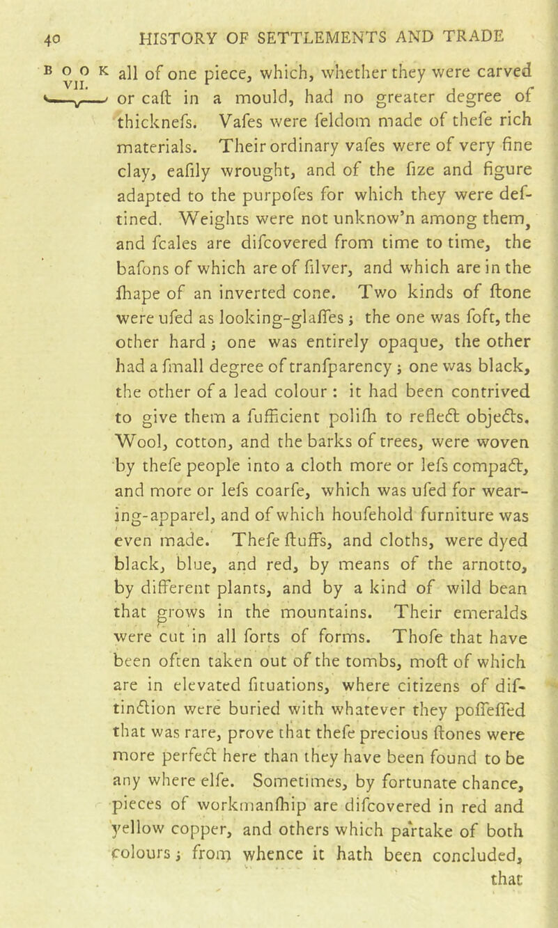 BOO VJI. ^ all of one piece, which, whether they were carved -/ or caft in a mould, had no greater degree of thicknefs. Vafes were feldom made of thefe rich materials. Their ordinary vafes were of very fine clay, eafily wrought, and of the fize and figure adapted to the purpofes for which they were def- tined. Weights were not unknow’n among them^ and fcales are difcovered from time to time, the bafons of which are of filver, and which are in the fhape of an inverted cone. Two kinds of ftone were ufed as looking-glafies j the one was foft, the other hard j one was entirely opaque, the other had a fmall degree of tranfparency j one was black, the other of a lead colour : it had been contrived to give them a fufficient polifh to refleft objefts. Wool, cotton, and the barks of trees, were woven by thefe people into a cloth more or lefs compadt, and more or lefs coarfe, which was ufed for wear- ing-apparel, and of which houfehold furniture was even made. Thefe fluffs, and cloths, were dyed black, blue, and red, by means of the arnotto, by different plants, and by a kind of wild bean that grows in the mountains. Their emeralds were cut in all forts of forms. Thofe that have been often taken out of the tombs, mofl of which are in elevated fituations, where citizens of dif- tindlion were buried with whatever they poffeffed that was rare, prove that thefe precious flones were more perfect here than they have been found to be any where elfe. Sometimes, by fortunate chance, pieces of worknianfhip are difcovered in red and yellow copper, and others which partake of both colours i froiT} whence it hath been concluded, that