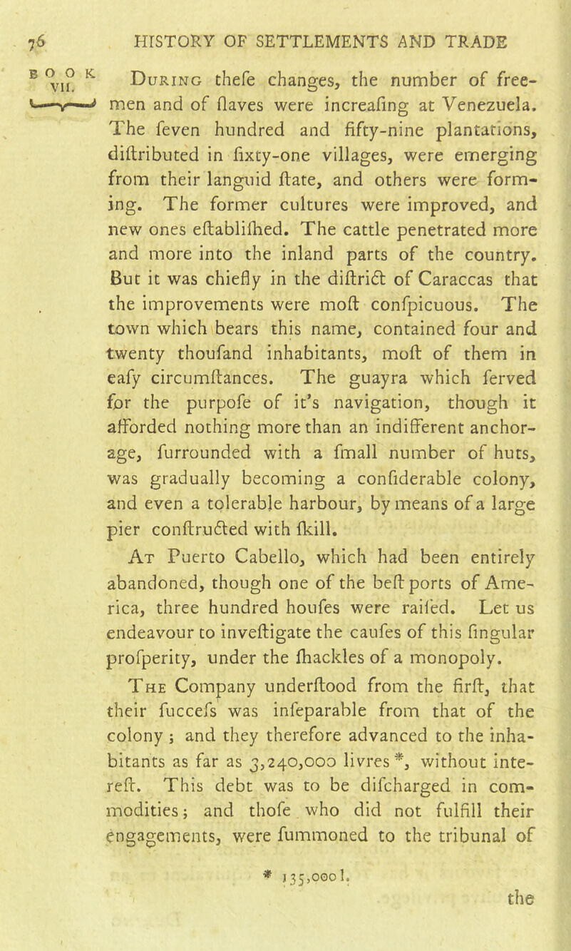 BOOK. VII. During thefe changes, the number of free- men and of flaves were increafing at Venezuela. The feven hundred and fifty-nine plantations, diftributed in fixty-one villages, were emerging from their languid ftate, and others were form- ing. The former cultures were improved, and new ones eftablifhed. The cattle penetrated more and more into the inland parts of the country. But it was chiefly in the diftridt of Caraccas that the improvements were mofl: confpicuous. The town which bears this name, contained four and twenty thoufand inhabitants, mofl; of them in eafy circumftances. The guayra which ferved for the purpofe of it’s navigation, though it afforded nothing more than an indifferent anchor- age, furrounded with a fmall number of huts, was gradually becoming a confiderable colony, and even a tolerable harbour, by means of a large pier conftrudled with fkill. At Puerto Cabello, which had been entirely abandoned, though one of the befl: ports of Ame- rica, three hundred houfes were railed. Let us endeavour to inveftigate the caufes of this fingular profperity, under the fhackles of a monopoly. The Company underftood from the firfl:, that their fuccefs was infeparable from that of the colony ; and they therefore advanced to the inha- bitants as far as 3,240,000 livres*, without inte- reff. This debt was to be difcharged in com- modities; and thofe who did not fulfill their engagements, were fummoned to the tribunal of * 135,000!.