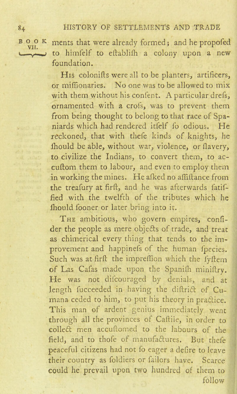 ments that were already formed ; and he propofed to hiinfelf to eftablifh a colony upon a new foundation. His colonifts were all to be planters, artificers, or miflionaries. No one was to be allowed to mix with them without his confent. A particular drefs, ornamented with a crofs, was to prevent them from being thought to belong to that race of Spa- niards which had rendered itfelf fo odious. He reckoned, that with thefe kinds of knights, he Ihould be able, without war, violence, or flavery, to civilize the Indians, to convert them, to ac- cuftom them to labour, and even to employ them in working the mines. He alked no affiftance from the treafury at firft, and he was afterwards fatif- fied with the twelfth of the tributes which he Ihould fooner or later bring into it. The ambitious, who govern empires, confi- der the people as mere objefts of trade, and treat as chimerical every thing that tends to the im- provement and happinefs of the human fpecies. Such was at firft the imprelhon which the fyftem of Las Cafas made upon the Spanifli miniftry. He was not difcouraged by denials, and at length fucceeded in having the diftridt of Cu- mana ceded to him, to put his theory in pradice. This man of ardent genius immediately went through all the provinces of Caftiie, in order to colled men accuftomed to the labours of the field, and to thofe of manufadures. But thefe peaceful citizens had not fo eager a defire to leave their country as foldiers or failors have. Scarce could he prevail upon two hundred of them to follow