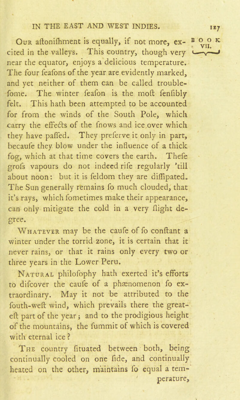 Our aftonifhment is equally, if not more, ex- cited in the valleys. This country, though very near the equator, enjoys a delicious temperature. The four feafons of the year are evidently marked, and yet neither of them can be called trouble- fome. The winter feafon is the mod fenfibly felt. This hath been attempted to be accounted for from the winds of the South Pole, which carry the elFeéts of the fnows and ice,over which they have pafied. They preferve it only in part, becaufe they blow under the influence of a thick fog, which at that time covers the earth. Thefe grofs vapours do not indeed rife regularly ’till about noon: but it is feldom they are dilTipated. The Sun generally remains fo much clouded, that it’s rays, which fometimes make their appearance, can only mitigate the cold in a very flight de- gree. Whatever may be the caufe of fo confiant a winter under the torrid zone, it is certain that it never rains, or that it rains only every two or three years in the Lower Peru. Natural philofophy hath exerted it’s efforts to difcover the caufe of a phænomenon fo ex- traordinary. May it not be attributed to the fouth-weft wind, which prevails there the great- eft part of the year ; and to the prodigious height of the mountains, the fummit of which is covered with eternal ice ? The country fituated between both, being continually cooled on one fide, and continually heated on the other, maintains fo equal a tem- ' perature.