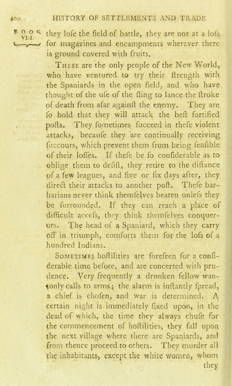 they lofe the field of battle, they are not at a lofs for magazines and encampments wherever there is ground covered with fruits. These are the only people of the New World,, who have ventured to try their ftrength with the Spaniards in the open field, and who have thought of the ufe of the fling to lance the ftroke of death from afar againft the enemy. They are fo bold that they will attack the bell: fortified polls. They fpmetimes fucceed in thefe violent attacks, becaufe they are continually receiving fuccours, which prevent them from being fenfible of their lofles. If thefe be fo confiderable as to oblige them to defifl, they retire to the diftance of a few leagues, and five or fix days after, they diredl their attacks to another poft. Thefe bar- barians never think themfeljves beaten unlefs they be furrounded. If they can reach a place of difficult accefs, they think themfclves conquer- ors. The head of a Spaniard, which they carry off in triumph, comforts them for the lofs of a hundred Indians. Sometime? hofiilities are forefeen for a confi- derable time before, and are concerted v/ith pru- dence. Very frequently a drunken fellow wan- tonly calls to armsj the alarm is inftantly fpread, a chief is chofen, and war is determined. A certain night is immediately f^xed upon, in the dead of which, the time they always chufe for the commencement of hofiilities, they fall upon the next village where there are Spaniards, and from thence proceed to others. They murder all the inhabitants, except the white women, whom