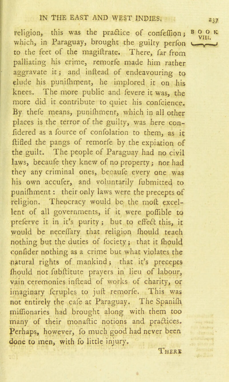 2J7 I religion, this was the pradtice of confeffion ; ® ^ which, in Paraguay, brought the guilty perfon to the feet of the magiftrate. There, far from palliating his crime, remorfe made him rather aggravate it ; and inftead of endeavouring to elude his punifhment, he implored it on his I knees. The more public and fevere it was, the ! more did it contribute to quiet his confcience. By thefe means, punilhmenr, which in all other places is the terror of the guilty, was here con- lidered as a fource of confolation to them, as it ftifled the pangs of remorfe by the expiation of the guilt. The people of Paraguay had no civil laws, becaufe they knew of no property; nor had they any criminal ones, becaufe every one was his own accufer, and voluntarily fubmitted to punilhment : their only laws were the precepts of religion. Theocracy would be the moft excel- lent of all governments, if it were poffible to preferve it in it’s purity j but to effedl this, it would be neceiïary that religion fhould teach nothing but the duties of fociety; that it fhould confider nothing as a crime but what violates the natural rights of mankind j that it’s precepts fhould not fubftitute prayers in lieu of labour, vain ceremonies inftead of works of charity, or imaginary fcruples to juft remorfe. This was not entirely the cafe at Paraguay. The Spanifli miffionaries had brought along with them too many of their monaftic notions and praflices. Perhaps, however, fo much good had never been done to men, with fo little injury. There