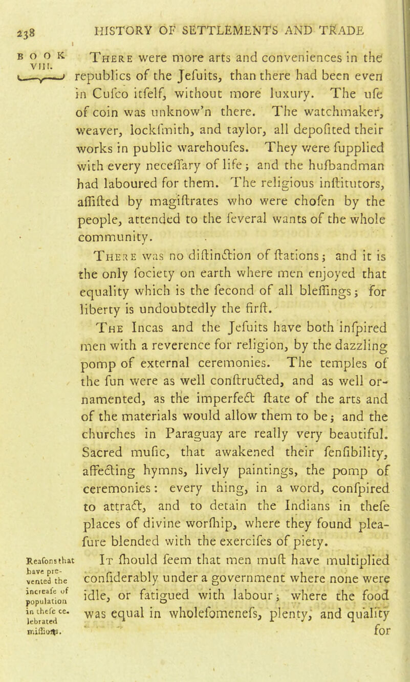 I HISTORY OF SETTLEMENTS AND TRADE B ^ There were more arts and conveniences in the republics of the Jefuits, than there had been even in Culco itfelfj without more luxury. The life of coin was unknow’n there. The watchmaker, weaver, lockfmith, and taylor, all depofited their works in public warehoufes. They v/ere fupplied with every necelTary of life; and the hufbandman had laboured for them. The religious inllitutors, aflifted by magiftrates who were chofen by the people, attended to the feveral wants of the whole community. There was no d ill in iff! on of ftations; and it is the only fociety on earth where men enjoyed that equality which is the fécond of all bleffingsj for liberty is undoubtedly the firft. The Incas and the Jefuits have both infpired men with a reverence for religion, by the dazzling pomp of external ceremonies. The temples of the fun were as well conftrudled, and as well or- namented, as the imperfeft ftate of the arts and of the materials would allow them to bej and the churches in Paraguay are really very beautiful. Sacred mufic, that awakened their fenfibility, affecting hymns, lively paintings, the pomp of ceremonies : every thing, in a word, confpired to attract, and to detain the Indians in thefe places of divine worfltip, where they found plea- fure blended with the exercifes of piety. Reafonsthat It fhould feem that men muft have multiplied «menthe confiderably under a government where none were popuiadoa^ fatigued with labour; where the food iebrïtS'^* equal in wholeibmenefs, plenty; and quality ir.iflioJts. for