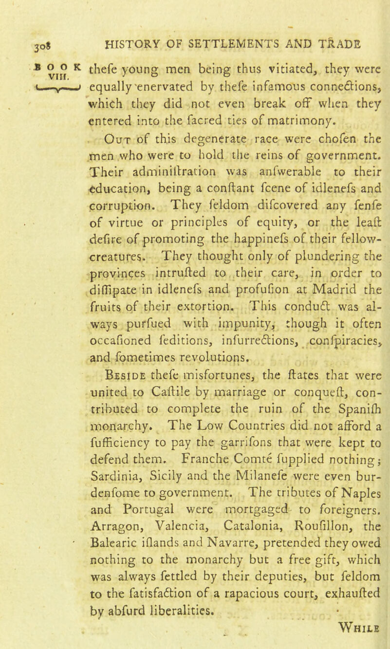 308 * o o K thefe young men being thus vitiated, they were equally'enervated by thefe infamous connexions, which they did not even break off wlien they entered into the facred ties of matrimony. Out of this degenerate race were chofen the men who were to hold the reins of government. Their adminiltration was anfwerable to their education, being a conftant feene of idlenefs and corruption. They feldom difeovered any fenfe of virtue or principles of equity, or the leaft defire of promoting the happinefs of their fellow- creatures. They thought only of plundering the provinces intrufted to their care, in order to diffipate in idlenefs and profufion at Madrid the fruits of their extortion. This conduX was al- ways purfued with impunity, though it often occafioned feditions, infurreXions, confpiracies, and fometimes revolutions. Beside thefe misfortunes, the liâtes that were united to Callile by marriage or conquell, con- tributed to complete the ruin of the Spanilh monarchy. The Low Countries did not afford a fufficiency to pay the garrifons that were kept to defend them. Franche Comté fupplied nothing? Sardinia, Sicily and the Milanefe were even bur- denfome to government. The tributes of Naples and Portugal were mortgaged to foreigners. Arragon, Valencia, Catalonia, Roufillon, the Balearic iflands and Navarre, pretended they owed nothing to the monarchy but a free gift, which was always fettled by their deputies, but feldom to the fatisfaXion of a rapacious court, exhaulled by abfurd liberalities. While