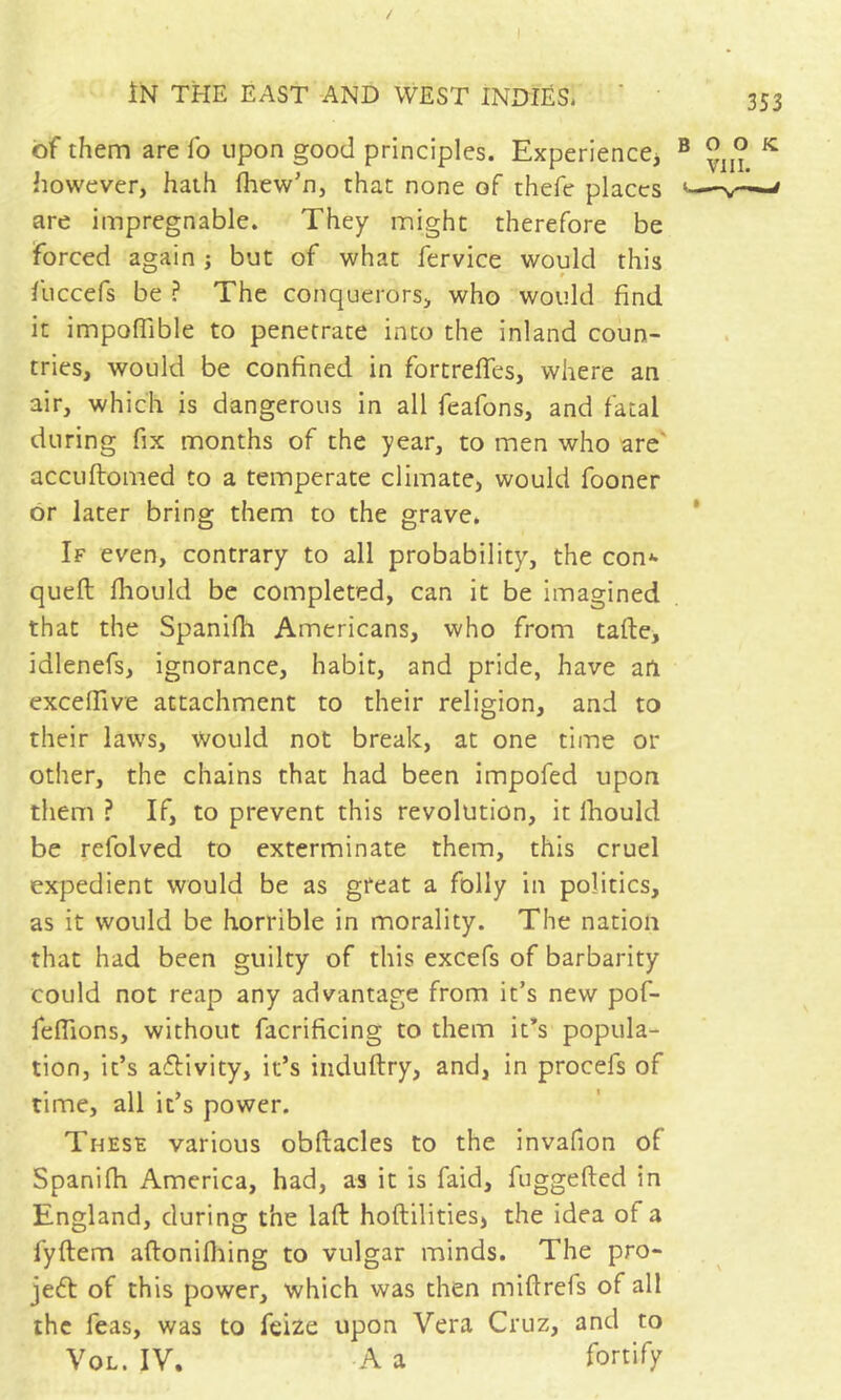 of them are lb upon good principles. Experiencej ® ° ^ however, hath Ihew’n, that none of thefe places are impregnable. They might therefore be forced again -, but of what fervice would this r lliccefs be ? The conquerors, who would find it impofiible to penetrate into the inland coun- tries, would be confined in fortrefifes, where an air, which is dangerous in all feafons, and fatal during fix months of the year, to men who are' accuftomed to a temperate climate, would fooner or later bring them to the grave. * If even, contrary to all probability, the con*- quell Ihould be completed, can it be imagined that the Spanifh Americans, who from talle, idlenefs, ignorance, habit, and pride, have ail excefiive attachment to their religion, and to their laws. Would not break, at one time or other, the chains that had been impofed upon them ? If, to prevent this revolution, it Ihould be refolved to exterminate them, this cruel expedient would be as great a folly in politics, as it would be horrible in morality. The nation that had been guilty of this excefs of barbarity could not reap any advantage from it’s new pof- feflions, without facrificing to them it’s popula- tion, it’s aflivity, it’s iiiduftry, and, in procefs of time, all it’s power. These various obllacles to the invafion of Spanilh America, had, as it is faid, fuggelled in England, during the lall hoftilitiesj the idea of a fyllem allonifliing to vulgar minds. The pro- jet of this power, which was then miftrefs of all the Teas, was to feize upon Vera Cruz, and to VoL. IV. A a fortify