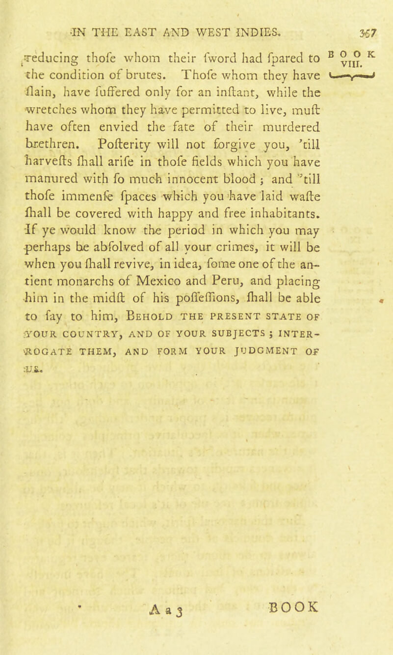 • Teducing thofe whom their fword had fpared to the condition of brutes. Thofe whom they have flain, have fuffered only for an inflant, while the wretches whom they have permitted to live, muft: have often envied the fate of their murdered brethren. Pofterity will not forgive you, ’till harvefts fhall arife in thofe fields which you have manured with fo much innocent blood ; and ‘’till thofe immenfe fpaces which you have laid wafte fhall be covered with happy and free inhabitants. If ye would know the period in which you may perhaps he abfolved of all your crimes, it will be when you fhall revive, in idea, fome one of the an- tient monarchs of Mexico and Peru, and placing him in the midft of his pofleflions, fliall be able to fay to him. Behold the present state of :yOUR COUNTRY, AND OF YOUR SUBJECTS ; INTER- 'ROGATE them, and form YOUR JUDGMENT OF :U.S.. A a 3 BOOK