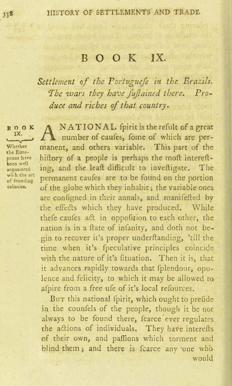 BOOK IX. I Settlement of the Portuguefe in the Brazils. Phe zvars they have fiijlained there. Pro^ duce and riches of that country. book \ NATIONAL fpiric is the refult of a great . 1 if\ number of caufes, fome of which are per^ Whether manenU and others variable. This part of the the Euru- _ _ ^ peanshave hiftory of a people is perhaps the moft intereft- acquain'ted Ing, and the lead difficult to inveftigate. The of'foJndin^ permanent caufes are to be found on the portion colonies. of the globc which they inhabit ; the variable ones are configned in their annals> and manifefted by the effects which they have produced. While thefe caufes acl in oppofition to each other, the nation is in a date of infanity, and doth not be> gin to recover it’s proper underftanding, ’till the time when it’s fpeculative principles coincide with the nature of it’s fituation. Then it is, that it advances rapidly towards that fplendour, opu- lence and felicity, to which it may be allowed to afpire from a free ufe of it’s local refources. But this national fpirit, which ought to prefide in the counfels of the people, though it be not always to be found there, fcarce'ever regulates the aftions of individuals. They have intereds of their own, and pafiions which torment and blind them j and there is fcarce any 'one who would