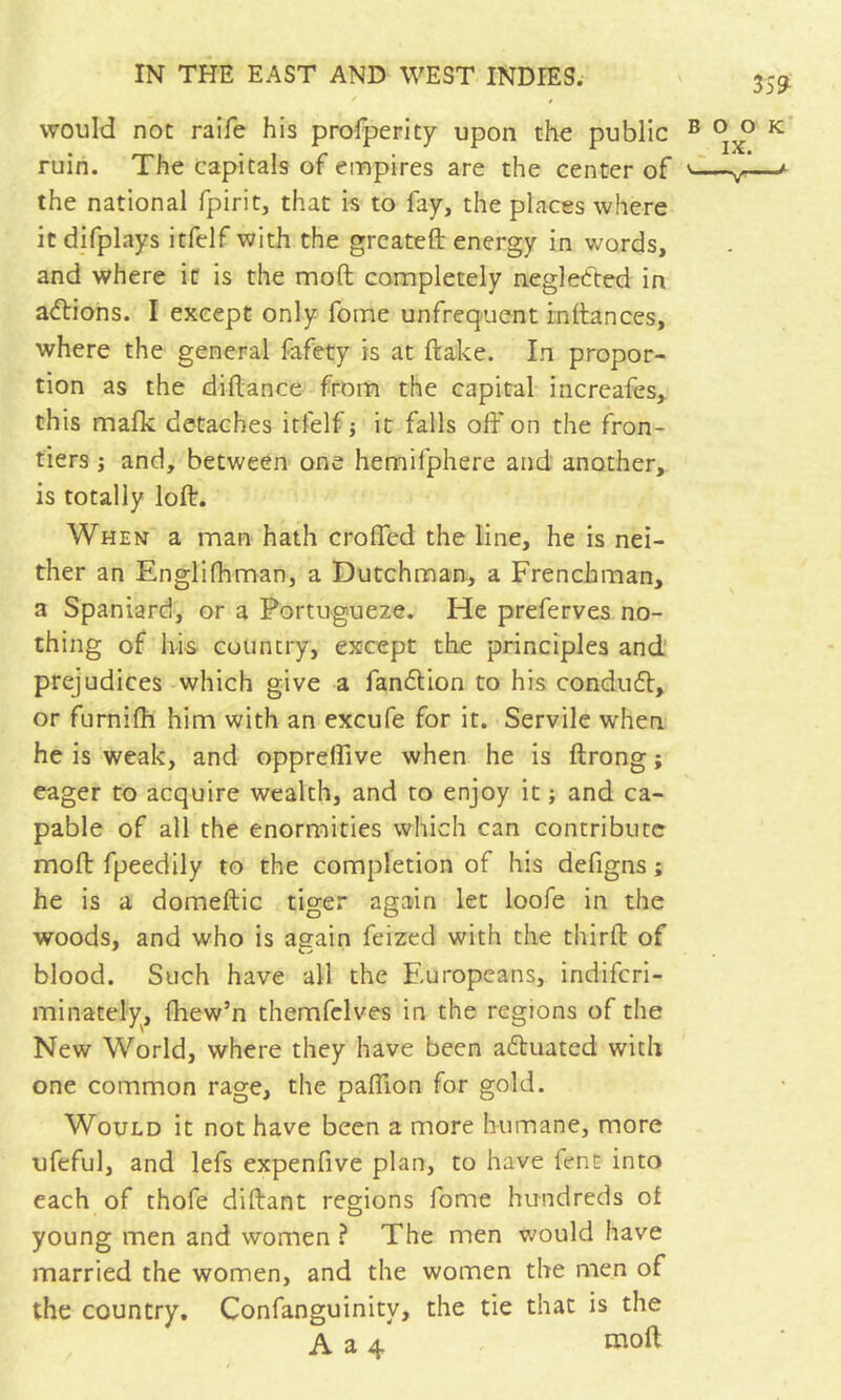 * f would not raife his profperity upon the public ruin. The capitals of empires are the center of the national fpirit, that k to fay, the places where itdifplays itfelf with the grcatefl: energy in words, and where it is the mod completely neglected in allions. I except only fome unfrequent rndances, where the general fafety is at ftake. In propor- tion as the diftance from the capital increafes^ this malk detaches itfelf j it falls off on the fron- tiers j and, between one hemifphere and another, is totally loft. When a man hath croffed the line, he is nei- ther an Englifhman, a Dutchman, a Frenchman, a Spaniard, or a Portugueze. He preferves no- thing of h-is country, except the principles and prejudices which give a fandlion to his conduft, or furnifh him with an excufe for it. Servile when he is weak, and oppreffive when he is ftrong ; eager to acquire wealth, and to enjoy it ; and ca- pable of all the enormities which can contribute moft fpeedily to the completion of his defigns ; he is a domeftic tiger again let loofe in the woods, and who is again feized with the thirft of blood. Such have all the Europeans, indiferi- minately, fhew’n themfclves in the regions of the New World, where they have been aCluated with one common rage, the paffion for gold. Would it not have been a more humane, more ufeful, and lefs expenfive plan, to have fent into each of thofe diftant regions fome hundreds of young men and women ? The men would have married the women, and the women the men of the country, Confanguinity, the tie that is the A a 4 moft