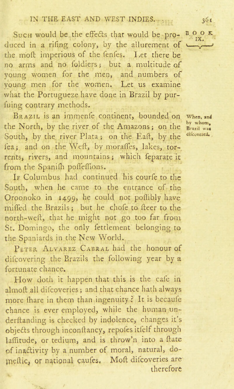 Such would be the efFe6ts that would be pro- duced in a rifing colony, by the allurement of the mofl: imperious of the fenfes. Let there be no arms and no foldiers j but a multitude of vouns: v/omen for the meq, and numbers of young men for the women. Let us examine what the Portugueze have done in Brazil by pur- I'uing contrary methods. Brazil is an immenfe continent, bounded on the North, by the river of the Amazons; on the South, by the. river Plata; on the Eaft, by the fea; and on the Well, by moralfes, lakes, tor- rents, rivers, and mountains; which feparate it from the Spanidi poflefllons. If Columbus liad continued his courfe to the South, when he came to the entrance of the Oroonoko in 1499, he could not poflibly have miffed the Brazils ; but he chofe to lleer to the north-weft, that he might not go too far from St. Domingo, the only fettlement belonging to the Spaniards in the New World. Pfter Alvarez Cabral had the honour of difeovering the Brazils the following year by a fortunate chance. How doth it happen that this is the cafe in almoft all difeoveries ; and that chance hath always more (hare in them than ingenuityIt is becaufe chance is ever employed, while the human un- derftanding is checked by indolence, changes it’s objedls through inconftancy, repofes itfelf through laffitude, or tedium, and is throw’n into a ftate of inadivity by a number of moral, natural, do- jneftic^ or national çaufes, Moft dilcoveries are therefore BOOK IX. * When, anJ by whom, Brazil wag difcuverci. ,