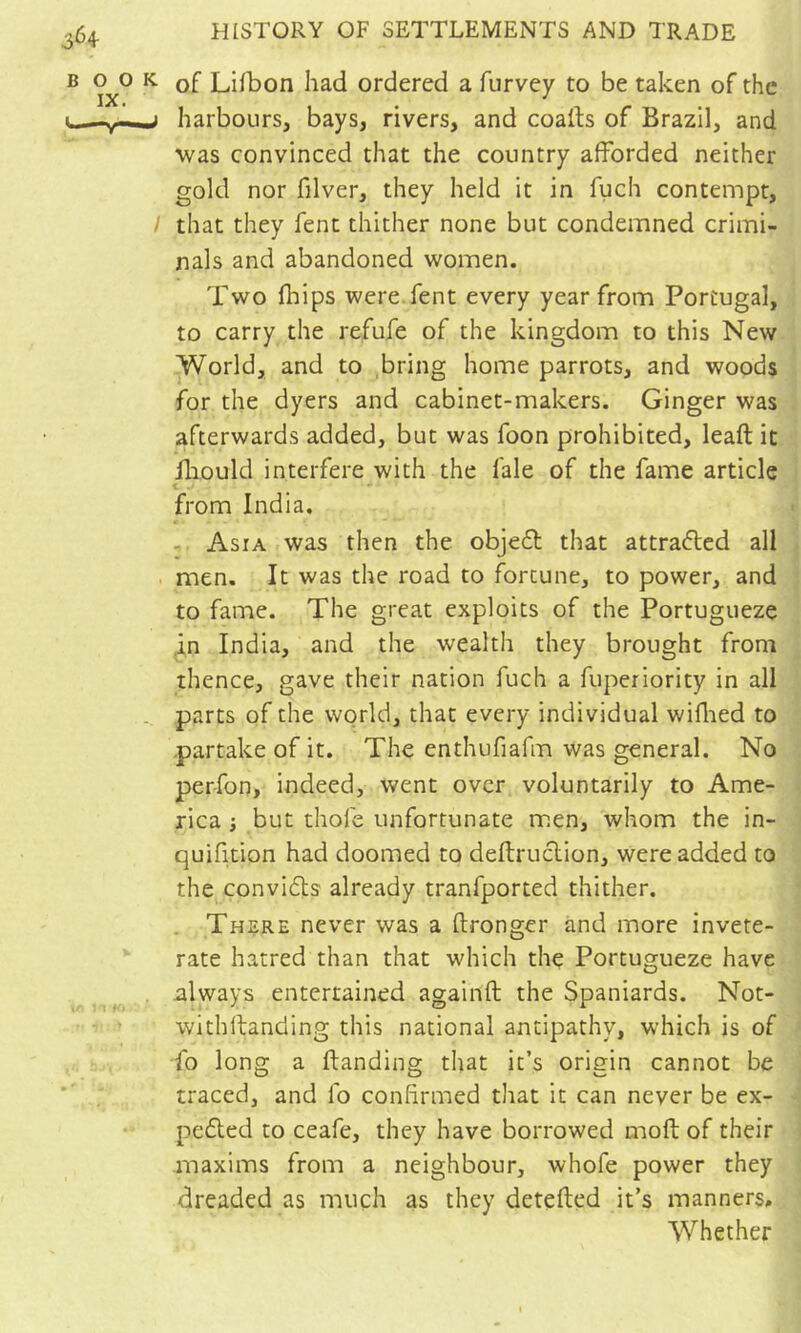 of Lifbon had ordered a furvey to be taken of the harbours, bays, rivers, and coaib of Brazil, and was convinced that the country afforded neither gold nor filver, they held it in fucli contempt, that they fent thither none but condemned crimi- nals and abandoned women. Two fhips were fent every year from Portugal, to carry the refufe of the kingdom to this New World, and to bring home parrots, and woods for the dyers and cabinet-makers. Ginger was afterwards added, but was foon prohibited, leaft it fliould interfere with the fale of the fame article < . from India, - Asia was then the objedl that attraéled all men. It was the road to fortune, to power, and to fame. The great exploits of the Portugueze in India, and the wealth they brought from thence, gave their nation fuch a fuperiority in all parts of the world, that every individual willied to .partake of it. The enthufiafm was general. No perfon, indeed, went over voluntarily to Ame- rica i but thofe unfortunate men, whom the in- quifition had doomed to deftruclion, were added to the convidls already tranfported thither. . There never was a ftronger and more invete- rate hatred than that which the Portugueze have nlways entertained againfl; the Spaniards. Not- withftanding this national antipathy, which is of fo long a ftanding that it’s origin cannot be traced, and fo confirmed that it can never be ex- pedted to ceafe, they have borrowed moft of their maxims from a neighbour, whofe power they dreaded as much as they detefted it’s manners. Whether