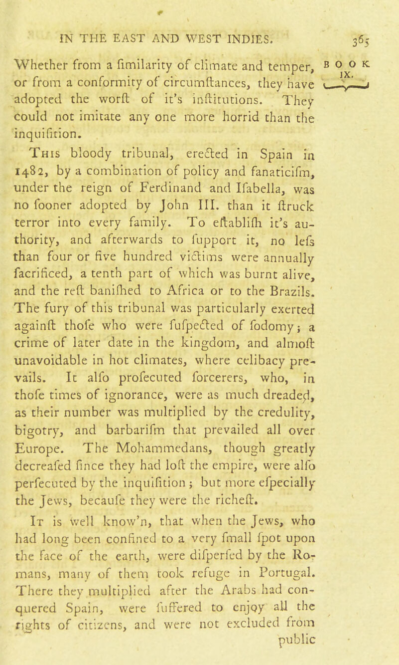 Whether from a fimilarity of climate and temper, or from a conformity of circumftances, they have adopted the word of it’s inftirutions. They could not imitate any one more horrid than the inquifition. This bloody tribunal, erefled in Spain in 1482, by a combination of policy and fanaticifm, under the reign of Ferdinand and Ifabella, was no fooner adopted by John III. than it ftruck terror into every family. To eftablifli it’s au- thority, and afterwards to fupport it, no lefs than four or five hundred viclims were annually facrificed, a tenth part of which was burnt alive, and the reft banifhed to Africa or to the Brazils. The fury of this tribunal was particularly exerted againft thofe who were fufpecfted of fodomy; a crime of later date in the kingdom, and almoft unavoidable in hot climates, where celibacy pre- vails. It alfo profecuted forcerers, who, in thofe times of ignorance, were as much dreade;!, as their number was multiplied by the credulity, bigotry, and barbarifm that prevailed all over Europe. The Mohammedans, though greatly decreafed fince they had loft the empire, were alfo perfecuted by the inquifition ; but more efpecially the Jews, becaufe they were the richeft'. It is well know’n, that when the Jews, who had long been confined to a very fmall fpot upon the face of the earth, were difperled by the Ro- mans, many of them took refuge in Portugal. There they multiplied after the Arabs had con- quered Spain, were fufFered to enjoy all the rights of citizens, and were not excluded from public