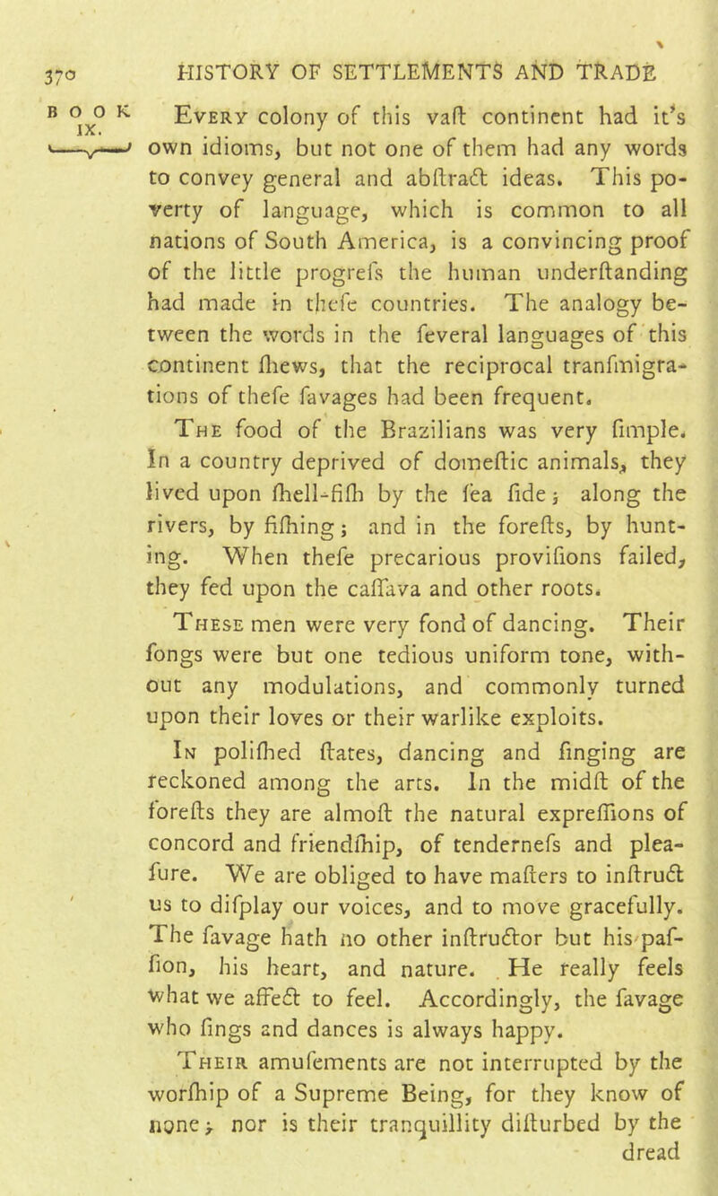 Every colony of this vafl; continent had it^s own idioms, but not one of them had any words to convey general and abftradl ideas. This po- verty of language, which is common to all nations of South America, is a convincing proof of the little progrefs the human underftanding had made rn thcTc countries. The analogy be- tween the words in the feveral languages of this continent fliews, that the reciprocal tranfmigra- tions of thefe favages had been frequent. The food of the Brazilians was very fimple. In a country deprived of domeftic animals;, they lived upon fhell-fifli by the lea fide -, along the rivers, by filhing ; and in the forefts, by hunt- ing. When thefe precarious provifions failed, they fed upon the calfava and other roots. These men were very fond of dancing. Their fongs were but one tedious uniform tone, with- out any modulations, and commonly turned upon their loves or their warlike exploits. In polilhed Hates, dancing and finging are reckoned among the arts. In the midft of the forefts they are almoft the natural expreftions of concord and friendlhip, of tendernefs and plea- fure. We are obliged to have mafters to inftru6t us to difplay our voices, and to move gracefully. The favage hath no other inftruélor but his'paf- fion, his heart, and nature. He really feels what we affed to feel. Accordingly, the favage who fings and dances is always happy. Their amufements are not interrupted by the worfhip of a Supreme Being, for they know of none > nor is their tranquillity difturbed by the ' dread