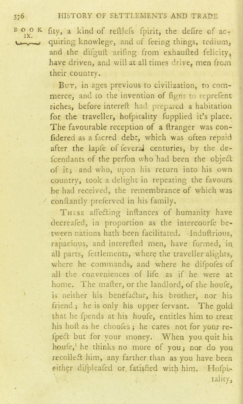 I B o o K a kind of reftlefs fpirit, the defire of ac- quiring knowlege, and of feeing things, tedium, and the difgufl; arifing from exhaufted felicity^ have driven, and will at all time? drive, men from their country. - But, in ages previous to civilization, to com- merce, and to the invention of figns to rcprefent riches, before intereft had prepared a habitation for the traveller, hofpitality fupplied it’s place. The favourable reception of a ftranger was con- fidered as a facred debt, which was often repaid after the lapfe of feveraj centuries, by the de- feendants of the perfon who had been the objedt of it; and who, upon his return into his own country, took a delight in repeating the favours he had received, the remembrance of which was ' eonftantly preferved in his family. These affedling inftances of humanity have decreafed, in proportion as the intercourfe be- tween nations hath been facilitated. Induftrious, rapacious, and intereded men, have formed, in all parts, fettlements, wherç the traveller alights, where he commands, and where he difpofes of all the conveniences of life as if he were at home. The mafter, or the landlord, of tlie houle, ' is neither his benefactor, his brother, nor his friend ; he is only his upper fervant. The gold that he fpends at his houfe, entitles him to treat his hoft as he choofes ; he cares not for yoUr re- Ipedt but for your money. When you quit his houfe,'' he thinks no more of youi nor do you recolleLt him, any farther than as you have been either difpleafed or. fatisfied with him. Hofpi- . tality.