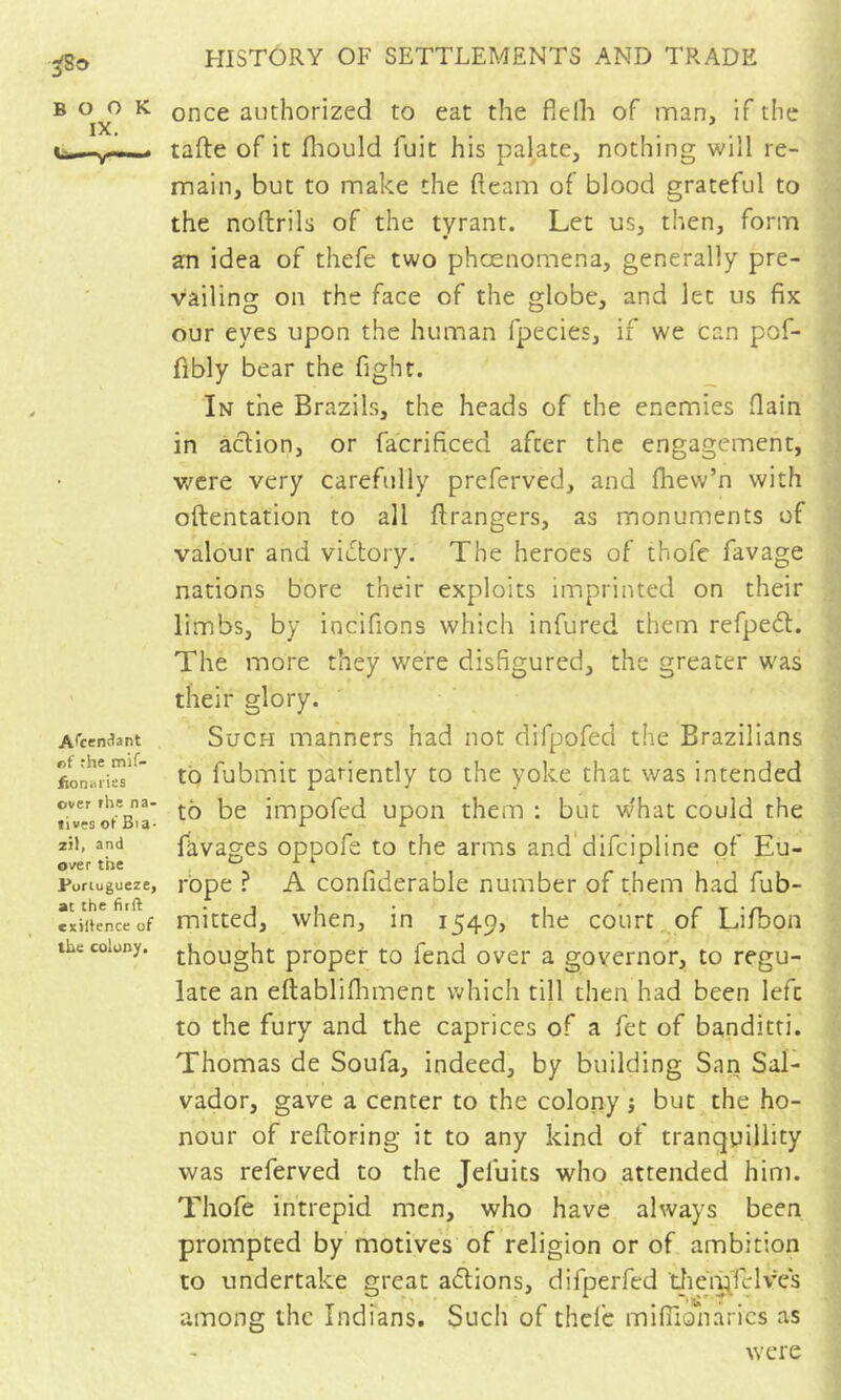 ^8o BOOK IX. A^cenîlant «f rhe mif- fionaiiss over rhe na- tives ot Bia- zil, and over the Purtugueze, at the firft exiltence of the colony. HISTORY OF SETTLEMENTS AND TRADE once authorized to eat the fielh of man, if the tafte of it fliould fuit his palate, nothing will re- main, but to make the fleam of blood grateful to the noftrils of the tyrant. Let us, then, form an idea of thefe two phœnomena, generally pre- vailing on rhe face of the globe, and let us fix our eyes upon the human fpecies, if we can pof- flbly bear the fight. In the Brazils, the heads of the enemies flain in action, or facrificed after the engagement, v/cre very carefully preferved, and fhew’n with oftentation to all ftrangers, as monuments of valour and victory. The heroes of thofe favage nations bore their exploits imprinted on their limbs, by incifions which infured them refpeft. The more they were disfigured, the greater was their glory. Such manners had not difpofed the Brazilians to fubmit patiently to the yoke that was intended to be impofed upon them : but w'hat could the ravages oppofe to the arms and difeipline of Eu- rope ^ A confiderable number of them had fub- mitted, when, in 1549, the court of Lifbon thought proper to fend over a governor, to regu- late an eftabliflnnent which till then had been left to the fury and the caprices of a fet of banditti. Thomas de Soufa, indeed, by building San Sal- vador, gave a center to the colony j but the ho- nour of refloring it to any kind of tranquillity was referved to the Jefuits who attended him. Thofe intrepid men, who have always been prompted by motives of religion or of ambition to undertake great a6tions, difperfed tJiciÿfcIves among the Indians. Such of thcl'c mifilonarics as were j I f