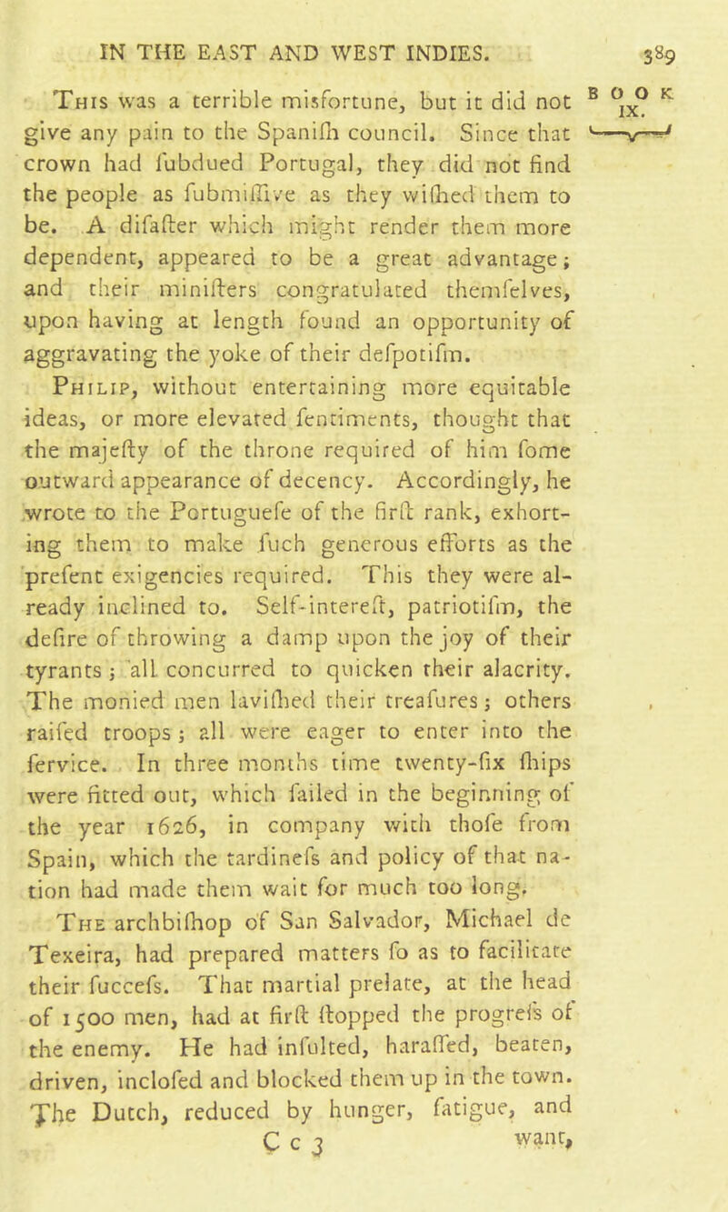 This was a terrible misfortune, but it did not give any pain to the SpaniHi council. Since that crown had lubdued Portugal, they did not find the people as fubmifiive as they widied them to be. ,A difafter which might render them more dependent, appeared to be a great advantage; and their minifters congratulated themfelves, upon having at length found an opportunity of aggravating the yoke of their defpotifm. Philip, without entertaining more equitable ideas, or more elevated fentiments, thought that the majefty of the throne required of him fome outward appearance of decency. Accordingly, he .wrote to the Portuguefe of the firfi rank, exhort- ing them to make fuch generous efforts as the 'prefent exigencies required. This they were al- ready inclined to. Self-intereft, patriotifin, the defire of throwing a damp upon the joy of their tyrants ; ’all concurred to quicken their alacrity. The monied men lavilhed their treafures ; others raifed troops ; all were eager to enter into the fervice. In three months time twenty-fix fliips were fitted out, which failed in the beginning of the year 1626, in company with thofe from Spain, which the tardinefs and policy of that na- tion had made them wait for much too long. The archbifhop of San Salvador, Michael de Texeira, had prepared matters fo as to facilitate their fuccefs. That martial prelate, at the head of 1500 men, had at firft flopped the progrefs of the enemy. He had inlulted, haraffed, beaten, driven, inclofed and blocked them up in the town. 'J'he Dutch, reduced by hunger, fatigue, and Ç c 3 want,