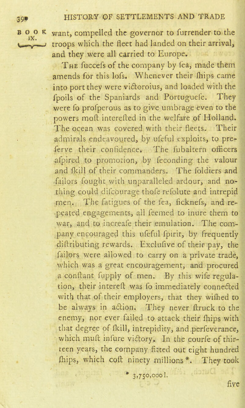 want, compelled the governor to furrender to the troops which the fleet had landed on their arrival, and they were all carried to Europe. The fuccefs of the company by lea, made them amends for this lofs. Whenever their Ihips came into port they were viftoroius, and loaded with the fpoils of the Spaniards and Portuguefe. They were fo profperous as to give umbrage even to the powers moll interefled in the welfare of Holland. The ocean was covered with their fleets. Their admirals endeavoured, by ufcful exploits, to pre- ferve their confidence. The fubaltern officers afpired to promotion, by feconding the valour and flcill of their commanders. The foldiers and failors fought with unparalleled ardour, and no- thing could difcoLirage thofe refolute and intrepid men. The fatigues of the fea, ficknefs, and re- peated engagements, all feemed to inure them to war, and to increafe their emulation. The com- pany encouraged this ufeful fpirit, by frequently diftributing rewards. Exclufive of their pay, the failors were allowed to carry on a private trade, which was a great encouragement, and procured a confiant fupply of men. By this wife regula- tion, their intereft was fo immediately conneded with that of their employers, that they wifhed to be always in adion. They never ftruck to the enemy, nor ever failed to attack their fhips with that degree of flcill, intrepidity, and.perfeverance, which muft infure vidory. In the courfe of thir- teen years, the company fitted out eight hundred (hips, which coll ninety millions *. They took f • 3,750,0001. five