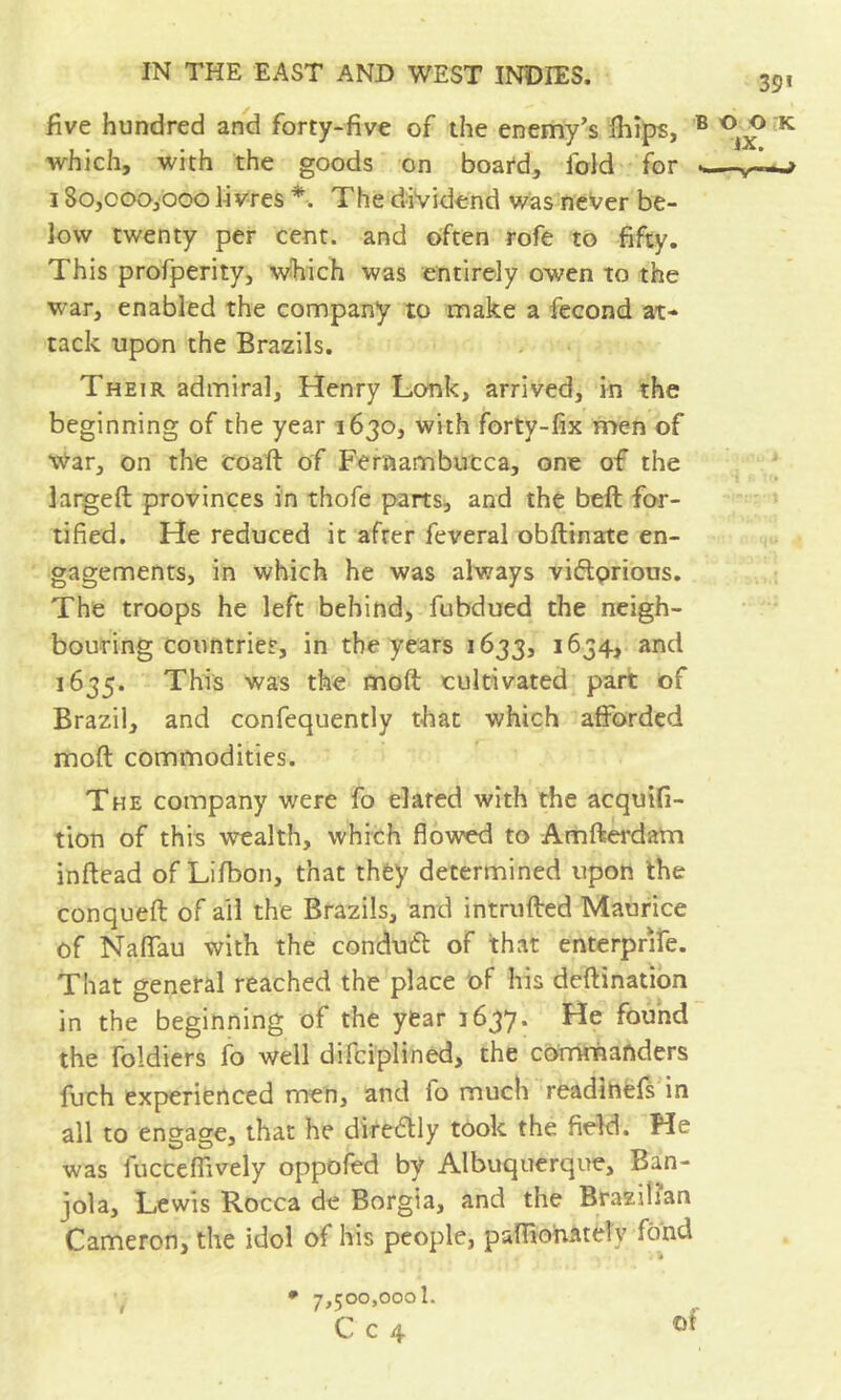 39’ five hundred and forty-five of the enemy’s ihips, * which, with the goods on board, fold for - 180,000,000 livres The dividend was neVer be- low twenty per cent, and often rofe to fifty. This profperity, which was entirely owen to the war, enabled the company to make a fécond at- tack upon the Brazils. Their admiral, Henry Lonk, arrived, in the beginning of the year 1630, with forty-fix men of War, on the coaft of Feraambutca, one of the largeft provinces in thofe parts^ and the beft for- tified. He reduced it after feveral obftinate en- gagements, in which he was always viftprious. The troops he left behind, fubdued the neigh- bouring countries, in the years 1633, 1634, and 1635. This was the moft cultivated part of Brazil, and confequently that which afforded moft commodities. The company were fo elated with the acquifi- tion of this wealth, which flowed to Arnfterdam inftead of Liftion, that they determined upon the conqueft of ail the Brazils, and intrufted Maurice of Naffau with the conduift of that enterprife. That general reached the place of his deftination in the beginning of the year 1637. He found the foldiers fo well difciplined, the commanders fuch experienced men, and fo much readihefs in all to engage, that he dire6lly took the fieW. He was fucceffively oppofed by Albuquerque, Ban- jola, Lewis Rocca de Borgia, and the Brazilian Cameron, the idol of his people, palBohately fond • 7,500,000!. C c 4 O OK IX. t of