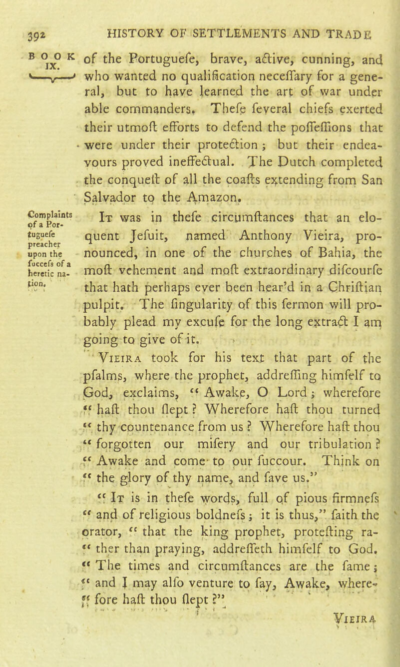 39^ BOOK IX. Complaints of a Por- tuguefe preacher upon the fuccefs of a heretic na- tion, . • V t HISTORY OF SETTLEMENTS AND TRADE of the Portuguefe, brave, aflive, cunning, and who wanted no qualification neceflary for a gene- ral, but to have learned the art of war under able commanders. Thefe feyeral chiefs exerted their utmofl efforts to defend the poffeffions that • were under their protedion ; but their endea- vours proved ineffedtual. Xhe Dutch completed the conqueff of all the coafts extending from San Salvador to the Ai^^zon. It was in thefe circumftances that an elo- quent Jefuit, named Anthony Vieira, pro- nounced, in one of the churches of Bahia, the moft vehement and moft extraordinary difcourfe that hath perhaps ever been bear’d in a Ghriftian pulpit. The Angularity of this fermon will pro- bably plead my excufe for the long extras I arn going to give of it. Vieira took for his text that part of the pfalms, where the prophet, addrefllng himfelf to God, exclaims, “ Awake, O Lord j wherefore ff haft thou flept ? Wherefore haft thou turned thy countenance from us ? Wherefore haft thou “ forgotten our mifery and our tribulation î f' Awake and come- to pur fuccour. Think on f* the glory of thy name, and fave us.” It is in thefe words, full of pious firmnefs anfd of religious boldnefs ; it is thus,” faith the orator, ‘‘ that the king prophet, protefting ra- ther than praying, addreffeth himfelf to God. “ The times and circumftances are the fame j and I may alfo venture to fay. Awake, where- fore haft thou flept ' Vieira