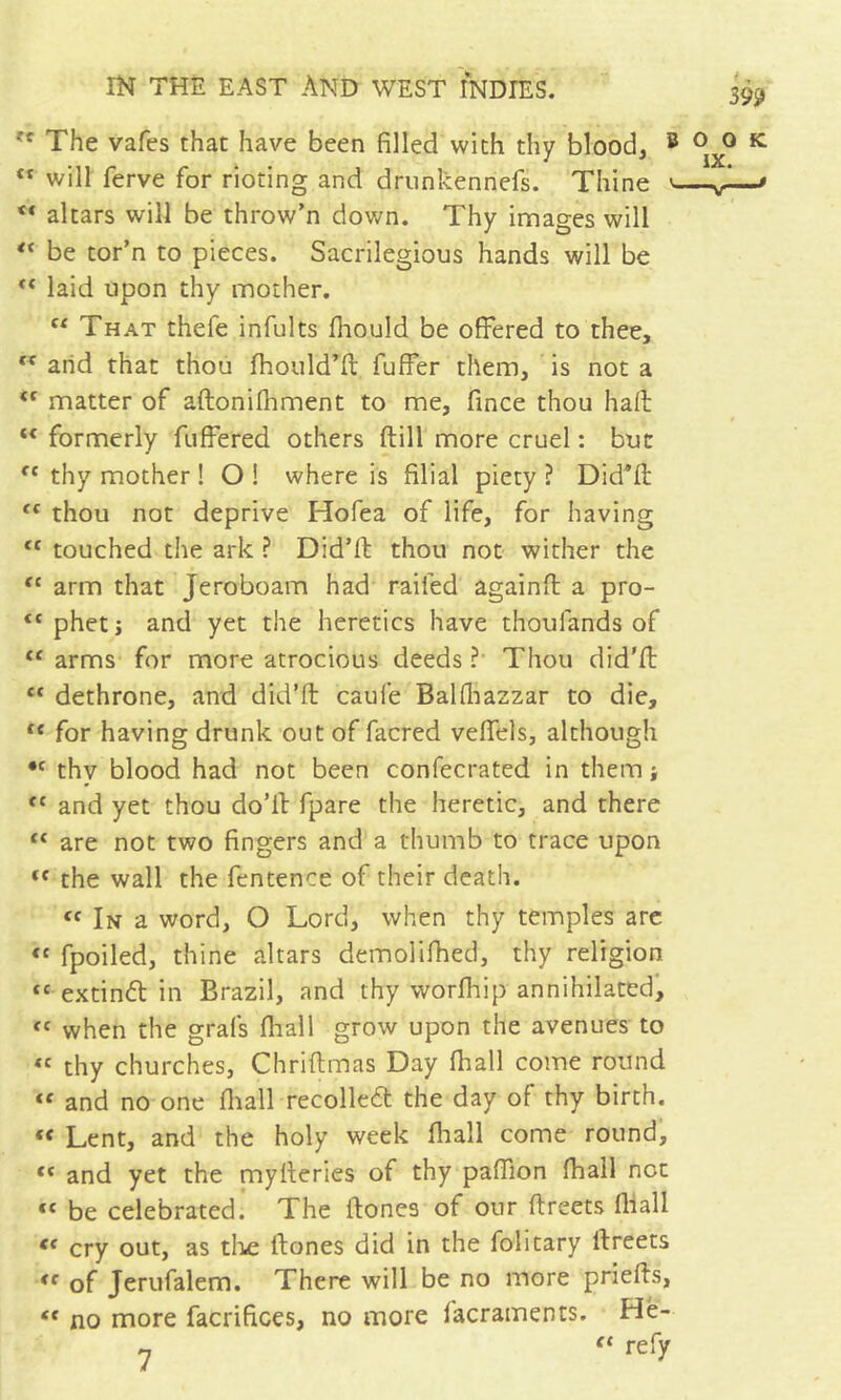 '' The vafes that have been filled with thy blood, ® ** will ferve for rioting and drnnkennefs. Thine v. ** altars will be throw’n down. Thy images will be tor’n to pieces. Sacrilegious hands will be laid upon thy mother, “ That thefe infults fliould be offered to thee,  arid that thoii fhould’ft fuffer them, is not a ‘‘ matter of aftonifhment to me, fince thou haft “ formerly fuffered others ftill more cruel : but thy mother ! O ! where is filial piety ? Did’ft thou not deprive Hofea of life, for having “ touched the ark ? Did’ft thou not wither the ‘‘ arm that Jeroboam had raifed againft a pro- pheti and yet the heretics have thoufands of ‘‘ arms for more atrocious deeds ?• Thou did'ft “ dethrone, and did’ft caufe Balfliazzar to die, “ for having drunk out of facred veffels, although thy blood had not been confecrated in them ; and yet thou do’ft fpare the heretic, and there “ are not two fingers and a thumb to trace upon “ the wall the fentence of their death. In a word, O Lord, when thy temples arc fpoiled, thine altars demollfhecl, thy religion “ extind in Brazil, and thy worfhip annihilated, when the grafs fliall grow upon the avenues to « thy churches, Chriftmas Day fhall come round “ and no one ftiall recoiled the day of thy birth. “ Lent, and the holy week fliall come round, “ and yet the myfteries of thy paffion fliall not be celebrated. The ftones of our ftreets fliall cry out, as tli-e ftones did in the folitary ftreets of Jerufalem. There will be no more priefts, “ no more facrifices, no more facraments. Hë- « refy 399 o o tc