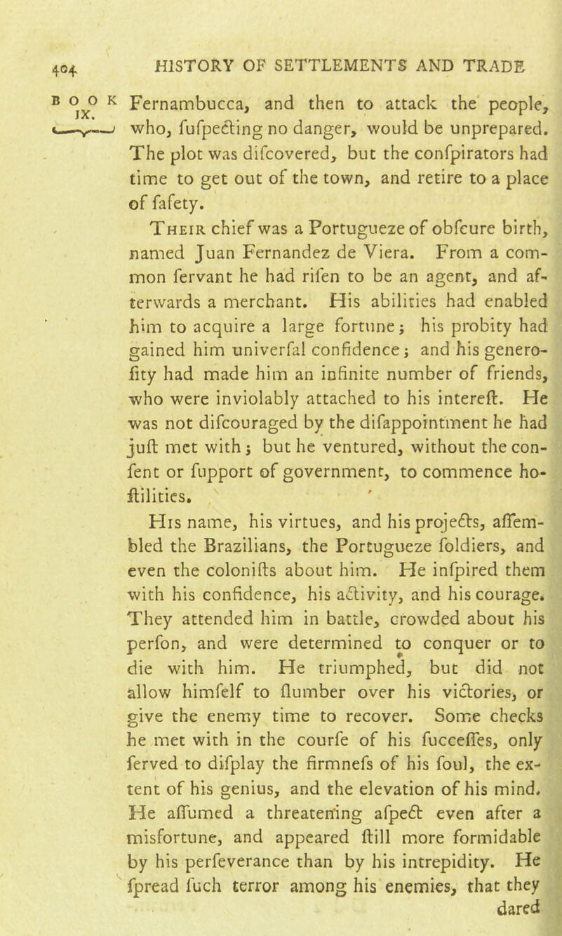 Fernambucca, and then to attack the people, who, fufpecling no danger, would be unprepared. The plot was difcovered, but the confpirators had time to get out of the town, and retire to a place of fafety. Their chief was a Portuguezeof obfcure birth, named Juan Fernandez de Viera. From a com- mon fervant he had rifen to be an agent, and af- terwards a merchant. His abilities had enabled him to acquire a large fortune; his probity had gained him univerfal confidence ; and his genero- fity had made him an infinite number of friends, who were inviolably attached to his intereft. He was not difcouraged by the difappointment he had juft met with; but he ventured, without thecon- fent or fupport of government, to commence ho- ftilitics. FIis name, his virtues, and his prqje61:s, afiem- bled the Brazilians, the Portugueze foldiers, and even the colonifts about him. He infpired them with his confidence, his activity, and his courage* They attended him in battle, crowded about his perfon, and were determined to conquer or to die with him. He triumphed, but did not allow himfelf to flumber over his victories, or give the enemy time to recover. Some checks he met with in the courfe of his fuccefles, only ferved to dlfplay the firmnefs of his foul, the ex- tent of his genius, and the elevation of his mind. He aflumed a threatening afpeft even after a misfortune, and appeared ftill more formidable by his perfeverance than by his intrepidity. He fpread fuch terror among his enemies, that they dared