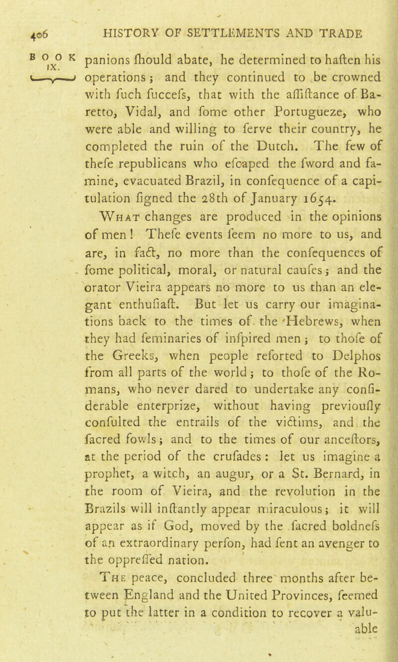 BOO IX. V~ ^ panions fhould abate, he determined to haften his i operations ; and they continued to be crowned v/ith fuch fuccefs, that with the afliftance of Ba- retto, Vidal, and fome other Portugueze, who were able and willing to ferve their country, he completed the ruin of the Dutch. The few of thefe republicans who efc-aped the fword and fa- mine, evacuated Brazil, in confequence of a capi- tulation figned the 28th of January 1654. What changes are produced in the opinions of men ! Thefe events feem no more to us, and are, in fa6l, no more than the confequences of . fome political, moral, or natural caufes \ and the orator Vieira appears no more to us than an ele- gant enthufiaft. But let us carry our imagina- tions back to the times of. the 'Hebrews, when they had feminaries of infpired men j to thofe of the Greeks, when people reforted to Delphos from all parts of the world j to thofe of the Ro- mans, who never dared to undertake any confi- derable enterprize, without having previoufly confulted the entrails of the vidlims, and the facred fowls; and to the times of our anceftors, at the period of the crufades : let us imagine a prophet, a witch, an augur, or a St. Bernard, in the room of Vieira, and the revolution in the Brazils will inftantly appear miraculous; it will appear as if God, moved by the facred boldnefs of a.n extraordinary perfon, had fent an avenger to the opprefled nation. The peace, concluded three'months after be- tween England and the United Provinces, fcemed to put the latter in a condition to recover a valu- ' ■; ■ able