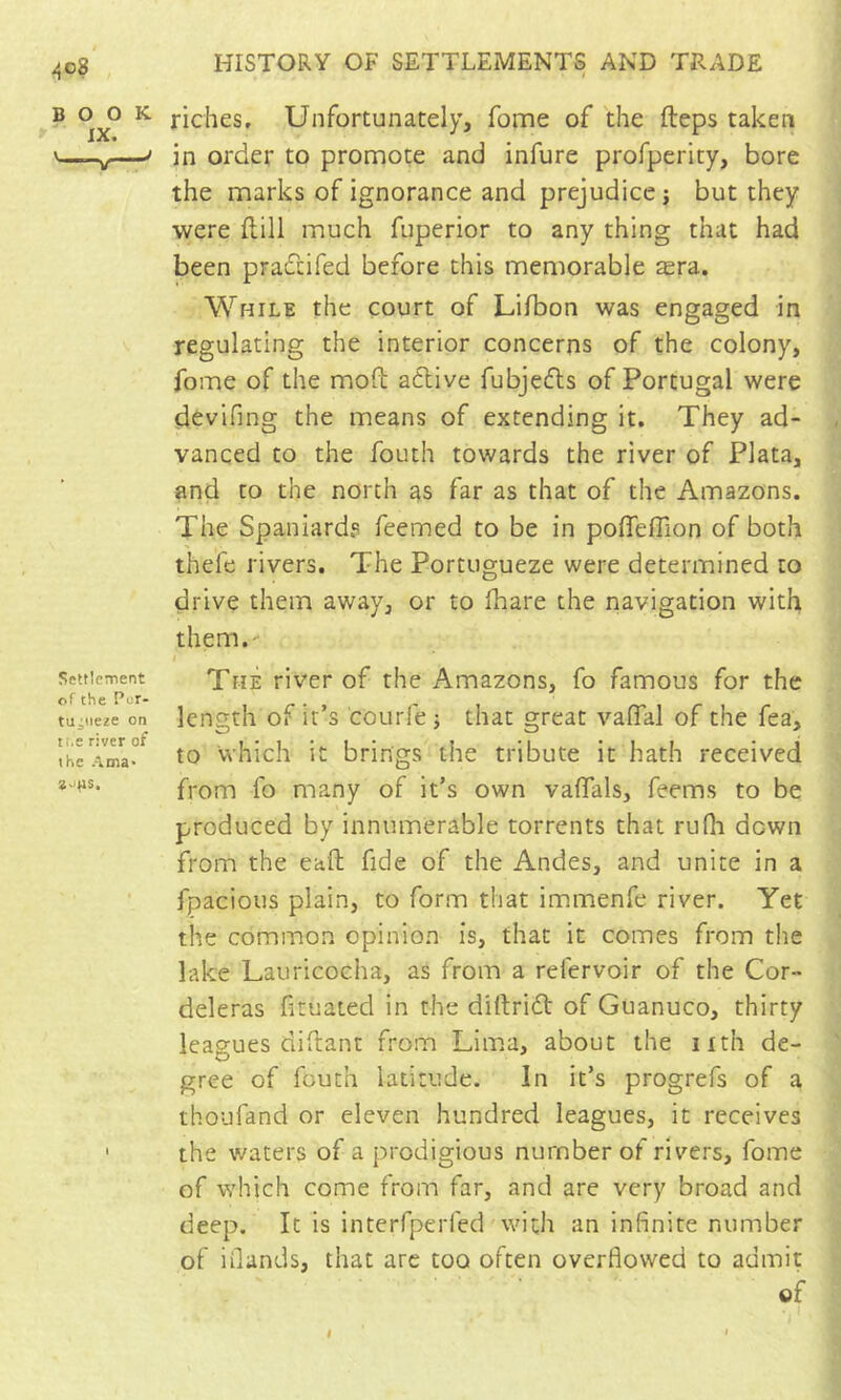 ^o8 BOOK IX. —V * SettlcTTient of the Pur- tuiiieze on tt.a river of the Ama> *-ms. HISTORY OF SETTLEMENTS AND TRADE I riches. Unfortunately, fome of the fteps taken in order to promote and infure profperity, bore the marks of ignorance and prejudice j but they were flill much fuperior to any thing that had been pradcifed before this memorable æra. While the court of Lifbon was engaged in regulating the interior concerns of the colony, fome of the mofb adlive fubjedts of Portugal were devifing the means of extending it. They ad- vanced to the fouth towards the river of Plata, and to the north as far as that of the Amazons. The Spaniards feemed to be in polTefTion of both thefe rivers. The Portugueze were determined to drive them away, or to lhare the navigation with them,' The river of the Amazons, fo famous for the length of it’s courfe j that great vaflal of the fea, to which it brings the tribute it hath received from fo many of it’s own vaflals, feems to be produced by innumerable torrents that rufh down from the eaft fide of the Andes, and unite in a fpacious plain, to form that immenfe river. Yet the common opinion is, that it comes from the lake Lauricocha, as from a refervoir of the Cor- deleras fituated in the diftridt of Guanuco, thirty leagues aidant from Lima, about the nth de- gree of fouth latitude. In it’s progrefs of a thoufand or eleven hundred leagues, it receives the waters of a prodigious number of rivers, fome of which come from far, and are very broad and deep. It is interfperfed with an infinite number of iOands, that arc too often overflowed to admit of