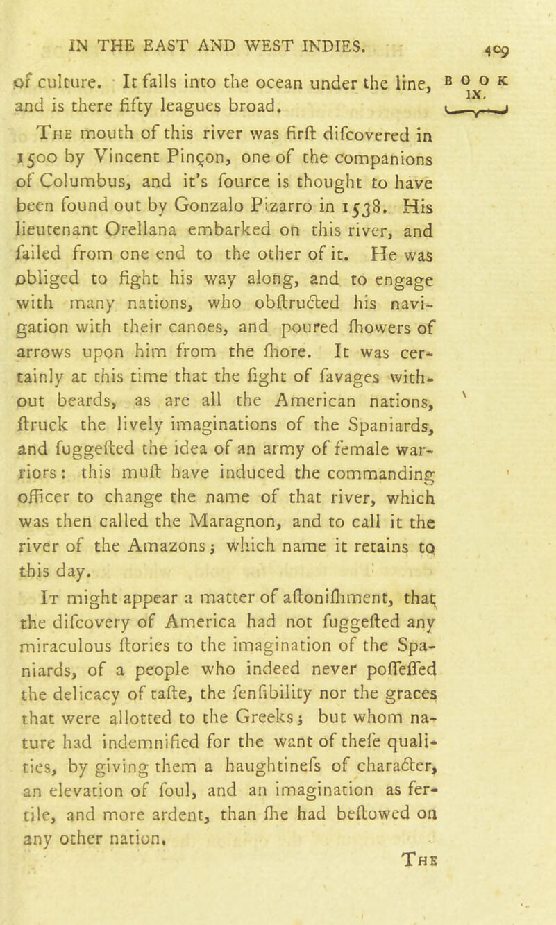 of culture. • It falls into the ocean under the line, and is there fifty leagues broad. The mouth of this river was firft difcovered in 1500 by Vincent Pinçon, one of the companions of Columbus, and it’s fource is thought to have been found out by Gonzalo Pizarro in 1538, His lieutenant Orellana embarked on this river, and failed from one end to the other of it. He was obliged to fight his way along, and to engage with many nations, who obftrudted his navi- gation with their canoes, and poured fhowers of arrows upon him from the fliore. It was cer- tainly at this time that the fight of favages with- out beards, as are all the American nations, ftruck the lively imaginations of the Spaniards, and fuggefted the idea of an army of female war- riors : this muft have induced the commanding officer to change the name of that river, which was then called the Maragnon, and to call it the river of the Amazons j which name it retains to this day. It might appear a matter of aftonifliment, that; the difcovery of America had not fuggefted any miraculous ftories to the imagination of the Spa- niards, of a people who indeed never poflefled the delicacy of tafte, the fenfibility nor the graces that were allotted to the Greeks i but whom na- ture had indemnified for the want of thefe quali- ties, by giving them a haughtinefs of charadler, an elevation of foul, and an imagination as fer- tile, and more ardent, than llie had beftowcd on any other nation. The
