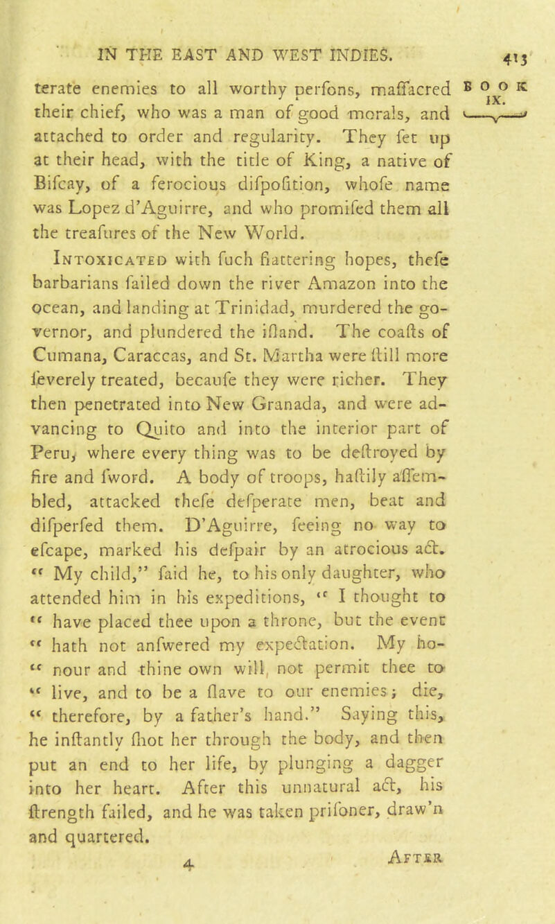 > terate enemies to all worthy peiTons, maflacred their chief, who was a man of good morals, and attached to order and regularity. They fet up at their head, with the title of King, a native of Bifcay, of a ferocious difpofition, whofe name was Lopez d’Aguirre, and who promifed them all the treafures of the New World. Intoxicated with fuch flattering hopes, thefe barbarians failed down the river Amazon into the ocean, and landing at Trinidad, murdered the go- vernor, and plundered the ifland. The coafts of Cumana, Caraccas, and St. Martha were Hill more Jeverely treated, becaufe they were richer. They then penetrated into New Granada, and were ad- vancing to Quito and into the interior part of Peruy where every thing was to be deftroyed by fire and fword. A body of troops, haflily a'ffem- bled, attacked thefe defperate men, beat and difperfed them. D’Aguirre, feeing no way to cfcape, marked his dcfpair by an atrocious act.  My child,” faid he, to his only daughter, who attended him in his expeditions,  I thought to have placed thee upon a throne, but the evenn hath not anfwered my expectation. My ho- ‘‘ nour and thine own will, not permit thee to “ live, and to be a flave to our enemies j die, “ therefore, by a father’s hand.” Saying this, he inftantly fiiot her through the body, and then put an end to her life, by plunging a dagger into her heart. After this unnatural aft, his ftrength failed, and he w'as taken prifoner, draw’n and quartered. 4 AFTsa